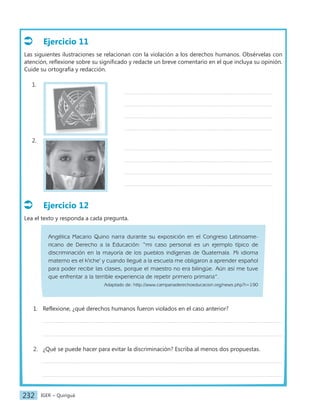 IGER − Quiriguá
232
Ejercicio 11
Las siguientes ilustraciones se relacionan con la violación a los derechos humanos. Obsérvelas con
atención, reflexione sobre su significado y redacte un breve comentario en el que incluya su opinión.
Cuide su ortografía y redacción.
1.
2.
Ejercicio 12
Lea el texto y responda a cada pregunta.
Angélica Macario Quino narra durante su exposición en el Congreso Latinoame-
ricano de Derecho a la Educación: “mi caso personal es un ejemplo típico de
discriminación en la mayoría de los pueblos indígenas de Guatemala. Mi idioma
materno es el k'iche' y cuando llegué a la escuela me obligaron a aprender español
para poder recibir las clases, porque el maestro no era bilingüe. Aún así me tuve
que enfrentar a la terrible experiencia de repetir primero primaria”.
Adaptado de: http://www.campanaderechoeducacion.org/news.php?i=190
1. Reflexione, ¿qué derechos humanos fueron violados en el caso anterior?
2. ¿Qué se puede hacer para evitar la discriminación? Escriba al menos dos propuestas.
 