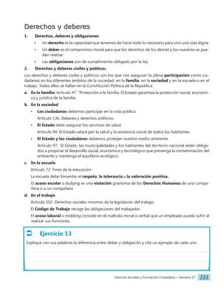Ciencias Sociales y Formación Ciudadana − Semana 17 233
Derechos y deberes
1. Derechos, deberes y obligaciones
• Un derecho es la capacidad que tenemos de hacer todo lo necesario para vivir una vida digna.
• Un deber es el compromiso moral para que los derechos de los demás y los nuestros se pue-
dan realizar.
• Las obligaciones son de cumplimiento obligado por la ley.
2. Derechos y deberes civiles y políticos
Los derechos y deberes civiles y políticos son los que nos aseguran la plena participación como ciu-
dadanos en los diferentes ámbitos de la sociedad: en la familia, en la sociedad y en la escuela o en el
trabajo. Todos ellos se hallan en la Constitución Política de la República.
a. En la familia: Artículo 47. "Protección a la familia. El Estado garantiza la protección social, económi-
ca y jurídica de la familia
b. En la sociedad
• Los ciudadanos debemos participar en la vida pública.
Artículo 136. Deberes y derechos políticos.
• El Estado debe asegurar los servicios de salud.
Artículo 94. El Estado velará por la salud y la asistencia social de todos los habitantes.
• El Estado y los ciudadanos debemos proteger nuestro medio ambiente.
Artículo 97. El Estado, las municipalidades y los habitantes del territorio nacional están obliga-
dos a propiciar el desarrollo social, económico y tecnológico que prevenga la contaminación del
ambiente y mantenga el equilibrio ecológico.
c. En la escuela
Artículo 72. Fines de la educación.
La escuela debe fomentar el respeto, la tolerancia y la valoración positiva.
El acoso escolar o bullying es una violación gravísima de los Derechos Humanos de una compa-
ñera o a un compañero.
d. En el trabajo
Artículo 102. Derechos sociales mínimos de la legislación del trabajo.
El Código de Trabajo recoge las obligaciones del trabajador.
El acoso laboral o mobbing consiste en el maltrato moral o verbal que un empleado pueda sufrir al
realizar sus funciones.
Ejercicio 13
Explique con sus palabras la diferencia entre deber y obligación y cite un ejemplo de cada uno.
 