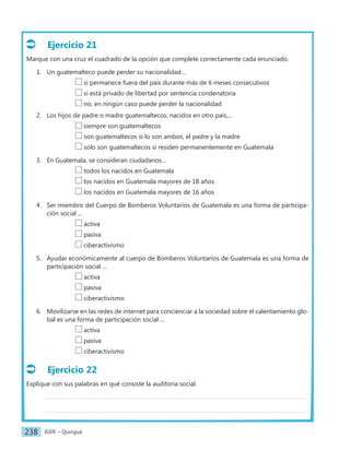 IGER − Quiriguá
238
Ejercicio 21
Marque con una cruz el cuadrado de la opción que complete correctamente cada enunciado.
1. Un guatemalteco puede perder su nacionalidad…
		 si permanece fuera del país durante más de 6 meses consecutivos
		 si está privado de libertad por sentencia condenatoria
		 no, en ningún caso puede perder la nacionalidad
2. Los hijos de padre o madre guatemaltecos, nacidos en otro país,...
		 siempre son guatemaltecos
		 son guatemaltecos si lo son ambos, el padre y la madre
		 solo son guatemaltecos si residen permanentemente en Guatemala
3. En Guatemala, se consideran ciudadanos...
		 todos los nacidos en Guatemala
		 los nacidos en Guatemala mayores de 18 años
		 los nacidos en Guatemala mayores de 16 años
4. Ser miembro del Cuerpo de Bomberos Voluntarios de Guatemala es una forma de participa-
ción social ...
		 activa
		 pasiva
		 ciberactivismo
5. Ayudar económicamente al cuerpo de Bomberos Voluntarios de Guatemala es una forma de
participación social ...
		 activa
		 pasiva
		 ciberactivismo
6. Movilizarse en las redes de internet para concienciar a la sociedad sobre el calentamiento glo-
bal es una forma de participación social ...
		 activa
		 pasiva
		 ciberactivismo
Ejercicio 22
Explique con sus palabras en qué consiste la auditoría social.
 
