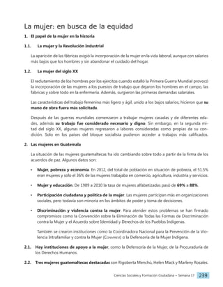 Ciencias Sociales y Formación Ciudadana − Semana 17 239
La mujer: en busca de la equidad
1. El papel de la mujer en la historia
1.1. La mujer y la Revolución Industrial
La aparición de las fábricas exigió la incorporación de la mujer en la vida laboral, aunque con salarios
más bajos que los hombres y sin abandonar el cuidado del hogar.
1.2. La mujer del siglo XX
El reclutamiento de los hombres por los ejércitos cuando estalló la Primera Guerra Mundial provocó
la incorporación de las mujeres a los puestos de trabajo que dejaron los hombres en el campo, las
fábricas y sobre todo en la enfermería. Además, surgieron las primeras demandas salariales.
Las características del trabajo femenino más ligero y ágil, unido a los bajos salarios, hicieron que su
mano de obra fuera más solicitada.
Después de las guerras mundiales comenzaron a trabajar mujeres casadas y de diferentes eda-
des, además su trabajo fue considerado necesario y digno. Sin embargo, en la segunda mi-
tad del siglo XX, algunas mujeres regresaron a labores consideradas como propias de su con-
dición. Solo en los países del bloque socialista pudieron acceder a trabajos más calificados.
2. Las mujeres en Guatemala
La situación de las mujeres guatemaltecas ha ido cambiando sobre todo a partir de la firma de los
acuerdos de paz. Algunos datos son:
• Mujer, pobreza y economía. En 2012, del total de población en situación de pobreza, el 51.5%
eran mujeres y solo el 36% de las mujeres trabajaba en comercio, agricultura, industria y servicios.
• Mujer y educación. De 1989 a 2010 la tasa de mujeres alfabetizadas pasó de 69% a 88%.
• Participación ciudadana y política de la mujer. Las mujeres participan más en organizaciones
sociales, pero todavía son minoría en los ámbitos de poder y toma de decisiones.
• Discriminación y violencia contra la mujer. Para atender estos problemas se han firmado
compromisos como la Convención sobre la Eliminación de Todas las Formas de Discriminación
contra la Mujer y el Acuerdo sobre Identidad y Derechos de los Pueblos Indígenas.
También se crearon instituciones como la Coordinadora Nacional para la Prevención de la Vio-
lencia Intrafamiliar y contra la Mujer (Conaprevi) o la Defensoría de la Mujer Indígena.
2.1. Hay instituciones de apoyo a la mujer, como la Defensoría de la Mujer, de la Procuraduría de
los Derechos Humanos.
2.2. Tres mujeres guatemaltecas destacadas son Rigoberta Menchú, Helen Mack y Marleny Rosales.
 
