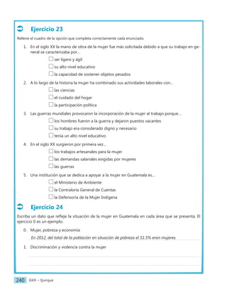 IGER − Quiriguá
240
Ejercicio 23
Rellene el cuadro de la opción que completa correctamente cada enunciado.
1. En el siglo XX la mano de obra de la mujer fue más solicitada debido a que su trabajo en ge-
neral se caracterizaba por…
		 ser ligero y ágil
		 su alto nivel educativo
		 la capacidad de sostener objetos pesados
2. A lo largo de la historia la mujer ha combinado sus actividades laborales con…
			 las ciencias
			 el cuidado del hogar
			 la participación política
3. Las guerras mundiales provocaron la incorporación de la mujer al trabajo porque…
			 los hombres fueron a la guerra y dejaron puestos vacantes
			 su trabajo era considerado digno y necesario
			 tenía un alto nivel educativo
4. En el siglo XX surgieron por primera vez…
			 los trabajos artesanales para la mujer
			 las demandas salariales exigidas por mujeres
			 las guerras
5. Una institución que se dedica a apoyar a la mujer en Guatemala es…
			 el Ministerio de Ambiente
			 la Contraloría General de Cuentas
			 la Defensoría de la Mujer Indígena
Ejercicio 24
Escriba un dato que refleje la situación de la mujer en Guatemala en cada área que se presenta. El
ejercicio 0 es un ejemplo.
0. Mujer, pobreza y economía
1. Discriminación y violencia contra la mujer
En 2012, del total de la población en situación de pobreza el 51.5% eran mujeres.
 