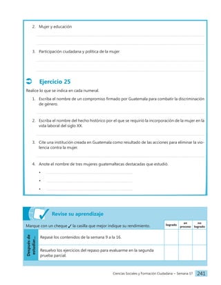 Ciencias Sociales y Formación Ciudadana − Semana 17 241
2. Mujer y educación
3. Participación ciudadana y política de la mujer
Ejercicio 25
Realice lo que se indica en cada numeral.
1. Escriba el nombre de un compromiso firmado por Guatemala para combatir la discriminación
de género.
2. Escriba el nombre del hecho histórico por el que se requirió la incorporación de la mujer en la
vida laboral del siglo XX.
3. Cite una institución creada en Guatemala como resultado de las acciones para eliminar la vio-
lencia contra la mujer.
4. Anote el nombre de tres mujeres guatemaltecas destacadas que estudió.
•
•
•
Revise su aprendizaje
Marque con un cheque la casilla que mejor indique su rendimiento. logrado
en
proceso
no
logrado
Después
de
estudiar...
Repasé los contenidos de la semana 9 a la 16.
Resuelvo los ejercicios del repaso para evaluarme en la segunda
prueba parcial.
 