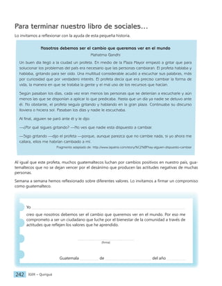 IGER − Quiriguá
242
Para terminar nuestro libro de sociales…
Lo invitamos a reflexionar con la ayuda de esta pequeña historia.
Nosotros debemos ser el cambio que queremos ver en el mundo
Mahatma Gandhi
Un buen día llegó a la ciudad un profeta. En medio de la Plaza Mayor empezó a gritar que para
solucionar los problemas del país era necesario que las personas cambiaran. El profeta hablaba y
hablaba, gritando para ser oído. Una multitud considerable acudió a escuchar sus palabras, más
por curiosidad que por verdadero interés. El profeta decía que era preciso cambiar la forma de
vida, la manera en que se trataba la gente y el mal uso de los recursos que hacían.
Según pasaban los días, cada vez eran menos las personas que se detenían a escucharle y aún
menos las que se disponían a aplicar lo que predicaba. Hasta que un día ya nadie se detuvo ante
él. No obstante, el profeta seguía gritando y hablando en la gran plaza. Continuaba su discurso
lloviera o hiciera sol. Pasaban los días y nadie le escuchaba.
Al final, alguien se paró ante él y le dijo:
—¿Por qué sigues gritando? —No ves que nadie esta dispuesto a cambiar.
—Sigo gritando —dijo el profeta —porque, aunque parezca que no cambie nada, si yo ahora me
callara, ellos me habrían cambiado a mí.
Fragmento adaptado de: http://www.lapatria.com/story/%C2%BFhay-alguien-dispuesto-cambiar
Al igual que este profeta, muchos guatemaltecos luchan por cambios positivos en nuestro país, gua-
temaltecos que no se dejan vencer por el desánimo que producen las actitudes negativas de muchas
personas.
Semana a semana hemos reflexionado sobre diferentes valores. Lo invitamos a firmar un compromiso
como guatemalteco.
Yo
creo que nosotros debemos ser el cambio que queremos ver en el mundo. Por eso me
comprometo a ser un ciudadano que luche por el bienestar de la comunidad a través de
actitudes que reflejen los valores que he aprendido.
(firma)
Guatemala de del año
 