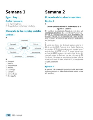 IGER − Quiriguá
244
Semana 2
El mundo de las ciencias sociales
Ejercicio 1
1.
Parque nacional del volcán de Pacaya y de la
laguna de Calderas
En realidad, el volcán de Pacaya es más bien un
“complejo volcánico”. De acuerdo con Carlos Sap-
per es el complejo volcánico más interesante de
América Central por la cantidad de conos erupti-
vos, cráteres y cambios que pueden observarse
en el mismo.
2.
El volcán de Pacaya fue declarado parque nacional el
20 de julio de 1963. Partiendo de la Ciudad Capital, se
encuentra a 47.5 kilómetros y su cráter principal alcan-
za una altura de 2552 msnm1
. El parque comprende
un total de 2065 hectáreas, encontrándose dentro del
mismo la laguna de Calderas, con una extensión de 35
hectáreas. Esta laguna se asienta en un antiguo cráter y
actualmente surte de agua potable a 11 comunidades y
10 000 habitantes.
l
Ejercicio 2
El ejercicio 2 es un ejemplo guiado que debe realizar en
una computadora en línea siguiendo paso a paso lo que
ahí se indica.
Semana 1
Ayer... hoy…
Analice y comparta
1. En el primer párrafo.
2. Respuesta libre, a criterio del estudiante.
El mundo de las ciencias sociales
Ejercicio 1
A.
Ciencias
Sociales
Historia
Economía
Antropología
Sociología
Arqueología
Psicología
Política
Geografía
Demografía
B.
0. Economía
1. Política
2. Antropología
3. Historia
4. Sociología
5. Economía
6. Antropología
7. Demografía
 