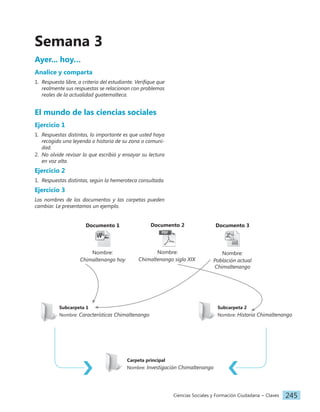 Ciencias Sociales y Formación Ciudadana − Claves 245
Semana 3
Ayer... hoy…
Analice y comparta
1. Respuesta libre, a criterio del estudiante. Verifique que
realmente sus respuestas se relacionan con problemas
reales de la actualidad guatemalteca.
El mundo de las ciencias sociales
Ejercicio 1
1. Respuestas distintas, lo importante es que usted haya
recogido una leyenda o historia de su zona o comuni-
dad.
2. No olvide revisar lo que escribió y ensayar su lectura
en voz alta.
Ejercicio 2
1. Respuestas distintas, según la hemeroteca consultada.
Ejercicio 3
Los nombres de los documentos y las carpetas pueden
cambiar. Le presentamos un ejemplo.
Documento 1
Nombre:
Chimaltenango hoy
Documento 2
Nombre:
Chimaltenango siglo XIX
Documento 3
Nombre:
Población actual
Chimaltenango
Carpeta principal
Nombre: Investigación Chimaltenango
Subcarpeta 1
Nombre: Características Chimaltenango
Subcarpeta 2
Nombre: Historia Chimaltenango
 