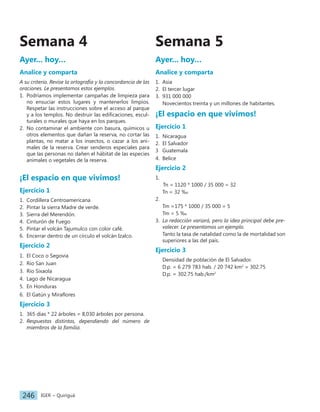 IGER − Quiriguá
246
Semana 5
Ayer... hoy…
Analice y comparta
1. Asia
2. El tercer lugar
3. 931 000 000
Novecientos treinta y un millones de habitantes.
¡El espacio en que vivimos!
Ejercicio 1
1. Nicaragua
2. El Salvador
3 Guatemala
4. Belice
Ejercicio 2
1.
		Tn = 1120 * 1000 / 35 000 = 32
Tn = 32 ‰
2.
Tm =175 * 1000 / 35 000 = 5
Tm = 5 ‰
3. La redacción variará, pero la idea principal debe pre-
valecer. Le presentamos un ejemplo.
Tanto la tasa de natalidad como la de mortalidad son
superiores a las del país.
Ejercicio 3
Densidad de población de El Salvador.
D.p. = 6 279 783 hab. / 20 742 km2
= 302.75
D.p. = 302.75 hab./km2
Ayer... hoy…
Analice y comparta
A su criterio. Revise la ortografía y la concordancia de las
oraciones. Le presentamos estos ejemplos.
1. Podríamos implementar campañas de limpieza para
no ensuciar estos lugares y mantenerlos limpios.
Respetar las instrucciones sobre el acceso al parque
y a los templos. No destruir las edificaciones, escul-
turales o murales que haya en los parques.
2. No contaminar el ambiente con basura, químicos u
otros elementos que dañan la reserva, no cortar las
plantas, no matar a los insectos, o cazar a los ani-
males de la reserva. Crear senderos especiales para
que las personas no dañen el hábitat de las especies
animales o vegetales de la reserva.
¡El espacio en que vivimos!
Ejercicio 1
1. Cordillera Centroamericana
2. Pintar la sierra Madre de verde.
3. Sierra del Merendón.
4. Cinturón de Fuego
5. Pintar el volcán Tajumulco con color café.
6. Encerrar dentro de un círculo el volcán Izalco.
Ejercicio 2
1. El Coco o Segovia
2. Río San Juan
3. Río Sixaola
4. Lago de Nicaragua
5. En Honduras
6. El Gatún y Miraflores
Ejercicio 3
1. 365 días * 22 árboles = 8,030 árboles por persona.
2. Respuestas distintas, dependiendo del número de
miembros de la familia.
Semana 4
 