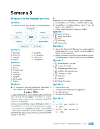 Ciencias Sociales y Formación Ciudadana − Claves 249
Semana 8
El mundo de las ciencias sociales
Ejercicio 1
Las ciencias pueden estar escritas en cualquier orden.
Ciencias
Sociales
Historia
Economía
Antropología
Sociología
Arqueología
Psicología
Política
Geografía
Demografía
Ejercicio 2
0. Sociología
1. Economía
2. Historia
3. Política
4. Geografía
5. Antropología
6. Psicología
7. Demografía
Ejercicio 3
0. Economía
1. Política
2. Antropología
3. Historia
4. Psicología
5. Geografía
6. Demografía
7. Política
Ejercicio 4
A. Los datos del primer párrafo deben ir subrayados en
color rojo y los del segundo párrafo en azul.
El Lago de Atitlán
El lago está situado a 1560 metros sobre el nivel del
mar. Tiene 18 km de longitud. Se desconoce su pro-
fundidad exacta, aunque se han sondeado más de 350
metros de profundidad.
Una de las características propias del Lago de Atitlán es
un viento fuerte conocido como Xocomil, que se produ-
ce generalmente a mediodía, cuando los vientos cálidos
[...] chocan con las masas de aire más frías, formando
remolinos que agitan las aguas del lago convirtiéndolas
en olas muy fuertes.
B.
Respuestas distintas. Le presentamos algunos ejemplos.
1. Un periódico, una revista o un boletín sobre el lago.
2. Fotografías o reportajes gráficos sobre el Lago de
Atitlán y sus pobladores.
3. Videos o películas sobre el Lago de Atitlán.
Ejercicio 5
1. fuente primaria
2. fuente secundaria
3. carta
4. entrevista
5. observación
Ejercicio 6
1. Respuestas distintas. Verifique que sus preguntas estén
relacionadas con el tema y que le ayudarán a obtener
la información que busca.
2. Grabar la entrevista, con el permiso de la persona en-
trevistada, para no alterar el sentido de sus palabras.
Ejercicio 7
1. las tierras altas centrales
2. bosque de mangle
3. las tierras bajas del Caribe
4. cordillera Centroamericana
5. Cinturón de Fuego
6. Nicaragua
7. Panamá
8. el lago Nicaragua
Ejercicio 8
1. Esperanza de vida
2. Tasa de crecimiento natural o vegetativo
3. Tasa de natalidad
4. Densidad de población
Ejercicio 9
A.
1. Tn = 750 * 1000 / 30 000 = 25
Tn = 25 ‰
2. Tm =105 * 1000 / 30 000 = 3.5
Tm = 3.5 ‰
 