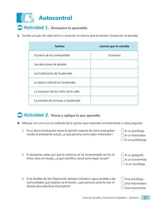 Ciencias Sociales y Formación Ciudadana − Semana 1 17
Autocontrol
Actividad 1. Demuestre lo aprendido.
1. Escriba a la par de cada hecho o situación, la ciencia que lo estudia. Guíese por el ejemplo.
hechos ciencia que lo estudia
El precio de los combustibles. Economía
Las elecciones de alcalde.
Las tradiciones de Guatemala.
La época colonial en Guatemala.
La situación de los niños de la calle.
La entrada de remesas a Guatemala.
Actividad 2. Piense y aplique lo que aprendió.
A. Marque con una cruz el cuadrado de la opción que responde correctamente a cada pregunta.
1. Si un diario local quiere tener la opinión experta de cómo está gober-
nando el presidente actual, ¿a qué persona sería mejor entrevistar?
2. Si deseamos saber por qué la violencia se ha incrementado en los úl-
timos años en el país, ¿a qué científico social sería mejor acudir?
3. Si la alcaldía de San Raymundo deseara introducir agua potable a las
comunidades que todavía no la tienen, ¿qué persona sería la más in-
dicada para planificar el proyecto?
A un psicólogo
A un historiador
A una politóloga
A un geógrafo
A un economista
A un sociólogo
Una socióloga
Una historiadora
Una economista
 