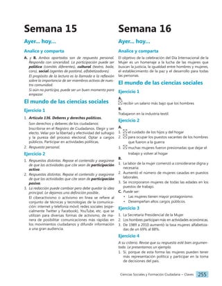 Ciencias Sociales y Formación Ciudadana − Claves 255
Ayer... hoy…
Analice y comparta
A. y B. Ambos apartados son de respuesta personal.
Responda con sinceridad. La participación puede ser
política (comités diferentes), cultural (teatro, baile,
coro), social (agentes de pastoral, alfabetizadores)
El propósito de la lectura es la llamada a la reflexión
sobre la importancia de ser miembros activos de nues-
tra comunidad.
Si aún no participa, puede ser un buen momento para
empezar.
El mundo de las ciencias sociales
Ejercicio 1
1. Artículo 136. Deberes y derechos políticos.
Son derechos y deberes de los ciudadanos:
Inscribirse en el Registro de Ciudadanos. Elegir y ser
electo. Velar por la libertad y efectividad del sufragio
y la pureza del proceso electoral. Optar a cargos
públicos. Participar en actividades políticas.
2. Respuesta personal.
Ejercicio 2
1. Respuestas distintas. Repase el contenido y asegúrese
de que las actividades que cite sean de participación
activa.
2. Respuestas distintas. Repase el contenido y asegúrese
de que las actividades que cite sean de participación
pasiva.
3. La redacción puede cambiar pero debe quedar la idea
principal. Le dejamos una definición posible..
El ciberactivismo o activismo en línea se refiere al
conjunto de técnicas y tecnologías de la comunica-
ción: internet y telefonía móvil; redes sociales (espe-
cialmente Twitter y Facebook), YouTube, etc. que se
utilizan para diversas formas de activismo, de ma-
nera de posibilitar comunicaciones más rápidas en
los movimientos ciudadanos y difundir información
a una gran audiencia.
Semana 15 Semana 16
Ayer... hoy…
Analice y comparta
El objetivo de la celebración del Día Internacional de la
Mujer es un homenaje a la lucha de las mujeres que
buscan la justicia, la igualdad entre hombres y mujeres,
el establecimiento de la paz y el desarrollo para todas
las personas.
El mundo de las ciencias sociales
Ejercicio 1
A.
recibir un salario más bajo que los hombres
B.
Trabajaron en la industria textil.
Ejercicio 2
A.
1. el cuidado de los hijos y del hogar
2. para ocupar los puestos vacantes de los hombres
			 que fueron a la guerra
3. muchas mujeres fueron presionadas que dejar el
			 trabajo y volver al hogar
B.
1. La labor de la mujer comenzó a considerarse digna y
necesaria.
2. Aumentó el número de mujeres casadas en puestos
laborales.
3. Se incorporaron mujeres de todas las edades en los
puestos de trabajo.
C. Puede ser:
• Las mujeres tienen mayor protagonismo.
• Desempeñan altos cargos públicos.
Ejercicio 3
1. La Secretaría Presidencial de la Mujer
2. Los hombres participan más en actividades económicas.
3. De 1989 a 2010 aumentó la tasa mujeres alfabetiza-
das de un 69% al 88%.
Ejercicio 4
A su criterio. Revise que su respuesta esté bien argumen-
tada. Le presentamos un ejemplo.
1. Sí, porque de esta forma las mujeres pueden tener
más representación política y participar en la toma
de decisiones del país.
 