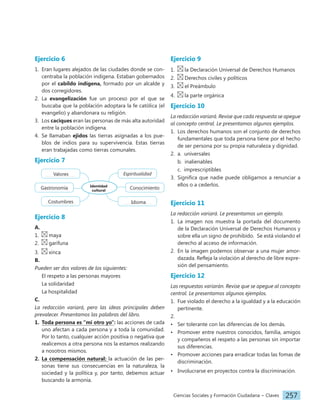 Ciencias Sociales y Formación Ciudadana − Claves 257
Ejercicio 6
1. Eran lugares alejados de las ciudades donde se con-
centraba la población indígena. Estaban gobernados
por el cabildo indígena, formado por un alcalde y
dos corregidores.
2. La evangelización fue un proceso por el que se
buscaba que la población adoptara la fe católica (el
evangelio) y abandonara su religión.
3. Los caciques eran las personas de más alta autoridad
entre la población indígena.
4. Se llamaban ejidos las tierras asignadas a los pue-
blos de indios para su supervivencia. Estas tierras
eran trabajadas como tierras comunales.
Ejercicio 7
Identidad
cultural
Espiritualidad
Conocimiento
Idioma
Costumbres
Gastronomía
Valores
Ejercicio 8
A.
1. maya
2. garífuna
3. xinca
B.
Pueden ser dos valores de los siguientes:
El respeto a las personas mayores
La solidaridad
La hospitalidad
C.
La redacción variará, pero las ideas principales deben
prevalecer. Presentamos las palabras del libro.
1. Toda persona es “mi otro yo”: las acciones de cada
uno afectan a cada persona y a toda la comunidad.
Por lo tanto, cualquier acción positiva o negativa que
realicemos a otra persona nos la estamos realizando
a nosotros mismos.
2. La compensación natural: la actuación de las per-
sonas tiene sus consecuencias en la naturaleza, la
sociedad y la política y, por tanto, debemos actuar
buscando la armonía.
Ejercicio 9
1. la Declaración Universal de Derechos Humanos
2. Derechos civiles y políticos
3. el Preámbulo
4. la parte orgánica
Ejercicio 10
La redacción variará. Revise que cada respuesta se apegue
al concepto central. Le presentamos algunos ejemplos.
1. Los derechos humanos son el conjunto de derechos
fundamentales que toda persona tiene por el hecho
de ser persona por su propia naturaleza y dignidad.
2. a. universales
b. inalienables
c. imprescriptibles
3. Significa que nadie puede obligarnos a renunciar a
ellos o a cederlos.
Ejercicio 11
La redacción variará. Le presentamos un ejemplo.
1. La imagen nos muestra la portada del documento
de la Declaración Universal de Derechos Humanos y
sobre ella un signo de prohibido. Se está violando el
derecho al acceso de información.
2. En la imagen podemos observar a una mujer amor-
dazada. Refleja la violación al derecho de libre expre-
sión del pensamiento.
Ejercicio 12
Las respuestas variarán. Revise que se apegue al concepto
central. Le presentamos algunos ejemplos.
1. Fue violado el derecho a la igualdad y a la educación
pertinente.
2.
• Ser tolerante con las diferencias de los demás.
• Promover entre nuestros conocidos, familia, amigos
y compañeros el respeto a las personas sin importar
sus diferencias.
• Promover acciones para erradicar todas las fomas de
discriminación.
• Involucrarse en proyectos contra la discriminación.
 