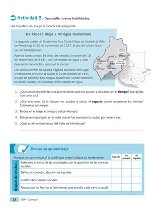 IGER − Quiriguá
18
Revise su aprendizaje
Marque con un cheque la casilla que mejor indique su rendimiento. logrado
en
proceso
no
logrado
Después
de
estudiar...
Relaciono el inicio de las sociedades con la aparición de las ciencias
sociales.
Defino el concepto de ciencias sociales.
Clasifico las ciencias sociales.
Reconozco los hechos o fenómenos que estudia cada ciencia social.
Actividad 3. Desarrolle nuevas habilidades.
Lea con atención. Luego responda a las preguntas.
De Ciudad Vieja a Antigua Guatemala
La segunda capital de Guatemala, hoy Ciudad Vieja, se trasladó al Valle
de Almolonga el 22 de noviembre de 1527, al pie del volcán Huna-
pú, en Sacatepéquez.
Apenas transcurridos 14 años del traslado, la noche del 10
de septiembre de 1541, una correntada de agua y lodo
descendió del volcán y destruyó la ciudad.
Los sobrevivientes de aquella tragedia buscaron otro lugar
y trasladaron de nuevo la ciudad el 22 de octubre de 1541,
al Valle de Panchoy, hoy Antigua Guatemala. Desde entonces,
el volcán Hunapú es conocido como Volcán de Agua.
1. ¿Qué oraciones de la lectura aportan datos que nos ayudan a ubicarnos en el tiempo? Subráyelas
con color azul.
2. ¿Qué oraciones de la lectura nos ayudan a ubicar el espacio donde ocurrieron los hechos?
Subráyelas con negro.
3. Rodee en el mapa el antiguo volcán Hunapú.
4. Dibuje un rectángulo en el valle donde fue asentada la ciudad por tercera vez.
5. ¿Cuál es el nombre actual del Valle de Almolonga?
V. de Agua
Valle de
Panchoy
Valle de
Almolonga
V. de Fuego
V. de Acate-
nango
 