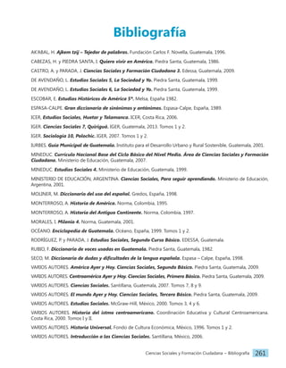 Ciencias Sociales y Formación Ciudadana − Bibliografía 261
AK’ABAL, H. Ajkem tzij – Tejedor de palabras. Fundación Carlos F. Novella, Guatemala, 1996.
CABEZAS, H. y PIEDRA SANTA, I. Quiero vivir en América. Piedra Santa, Guatemala, 1986.
CASTRO, A. y PARADA, J. Ciencias Sociales y Formación Ciudadana 3. Edessa, Guatemala, 2009.
DE AVENDAÑO, L. Estudios Sociales 5, La Sociedad y Yo. Piedra Santa, Guatemala, 1999.
DE AVENDAÑO, L. Estudios Sociales 6, La Sociedad y Yo. Piedra Santa, Guatemala, 1999.
ESCOBAR, E. Estudios Históricos de América 5º. Melsa, España 1982.
ESPASA-CALPE. Gran diccionario de sinónimos y antónimos. Espasa-Calpe, España, 1989.
ICER, Estudios Sociales, Huetar y Talamanca. ICER, Costa Rica, 2006.
IGER. Ciencias Sociales 7, Quiriguá. IGER, Guatemala, 2013. Tomos 1 y 2.
IGER. Sociología 10, Polochic. IGER, 2007. Tomos 1 y 2.
IURBES. Guía Municipal de Guatemala. Instituto para el Desarrollo Urbano y Rural Sostenible, Guatemala, 2001.
MINEDUC. Currículo Nacional Base del Ciclo Básico del Nivel Medio. Área de Ciencias Sociales y Formación
Ciudadana. Ministerio de Educación, Guatemala, 2007.
MINEDUC. Estudios Sociales 4. Ministerio de Educación, Guatemala, 1999.
MINISTERIO DE EDUCACIÓN, ARGENTINA. Ciencias Sociales, Para seguir aprendiendo. Ministerio de Educación,
Argentina, 2001.
MOLINER, M. Diccionario del uso del español. Gredos, España, 1998.
MONTERROSO, A. Historia de América. Norma, Colombia, 1995.
MONTERROSO, A. Historia del Antiguo Continente. Norma, Colombia, 1997.
MORALES, I. Milenio 4. Norma, Guatemala, 2001.
OCÉANO. Enciclopedia de Guatemala. Océano, España, 1999. Tomos 1 y 2.
RODRÍGUEZ, P. y PARADA, J. Estudios Sociales, Segundo Curso Básico. EDESSA, Guatemala.
RUBIO, F. Diccionario de voces usadas en Guatemala. Piedra Santa, Guatemala, 1982.
SECO, M. Diccionario de dudas y dificultades de la lengua española. Espasa – Calpe, España, 1998.
VARIOS AUTORES. América Ayer y Hoy. Ciencias Sociales, Segundo Básico. Piedra Santa, Guatemala, 2009.
VARIOS AUTORES. Centroamérica Ayer y Hoy. Ciencias Sociales, Primero Básico. Piedra Santa, Guatemala, 2009.
VARIOS AUTORES. Ciencias Sociales. Santillana, Guatemala, 2007. Tomos 7, 8 y 9.
VARIOS AUTORES. El mundo Ayer y Hoy. Ciencias Sociales, Tercero Básico. Piedra Santa, Guatemala, 2009.
VARIOS AUTORES. Estudios Sociales. McGraw-Hill, México, 2000. Tomos 3, 4 y 6.
VARIOS AUTORES. Historia del istmo centroamericano. Coordinación Educativa y Cultural Centroamericana.
Costa Rica, 2000. Tomos I y II.
VARIOS AUTORES. Historia Universal. Fondo de Cultura Económica, México, 1996. Tomos 1 y 2.
VARIOS AUTORES. Introducción a las Ciencias Sociales. Santillana, México, 2006.
Bibliografía
 