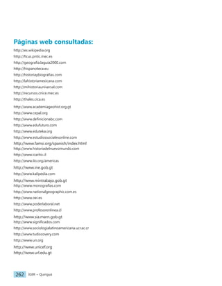 IGER − Quiriguá
262
Páginas web consultadas:
http://es.wikipedia.org
http://ficus.pntic.mec.es
http://geografia.laguia2000.com
http://hispanoteca.eu
http://historiaybiografias.com
http://lahistoriamexicana.com
http://mihistoriauniversal.com
http://recursos.cnice.mec.es
http://thales.cica.es
http://www.academiageohist.org.gt
http://www.cepal.org
http://www.definicionabc.com
http://www.edufuturo.com
http://www.eduteka.org
http://www.estudiossocialesonline.com
http://www.famsi.org/spanish/index.html
http://www.historiadelnuevomundo.com
http://www.icarito.cl
http://www.ilo.org/americas
http://www.ine.gob.gt
http://www.kalipedia.com
http://www.mintrabajo.gob.gt
http://www.monografias.com
http://www.nationalgeographic.com.es
http://www.oei.es
http://www.poderlaboral.net
http://www.profesorenlinea.cl
http://www.sia.marn.gob.gt
http://www.significados.com
http://www.sociologialatinoamericana.ucr.ac.cr
http://www.tudiscovery.com
http://www.un.org
http://www.unicef.org
http://www.url.edu.gt
 