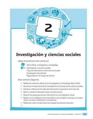 Ciencias Sociales y Formación Ciudadana − Semana 2 19
2
Investigación y ciencias sociales
¿Qué encontrará esta semana?
Myrna Mack, investigadora y antropóloga
Investigación y ciencias sociales
		 Tipos de información en las ciencias sociales
		 Investigación documental
		 Rigurosidad en el manejo de fuentes
Esta semana logrará:
 Reflexionar sobre los valores de la investigadora y antropóloga Myrna Mack.
 Reconocer la importancia de la investigación en el campo de las ciencias sociales.
 Clasificar y diferenciar los tipos de información en ejemplos de la vida real.
 Definir y clasificar diferentes centros de información.
 Recorrer los pasos para buscar información en una biblioteca virtual.
 Realizar una investigación documental de su comunidad o municipio, en colabo-
ración con otros compañeros y compañeras.
 Reflexionar sobre la importancia de respetar los derechos de autor.

 
