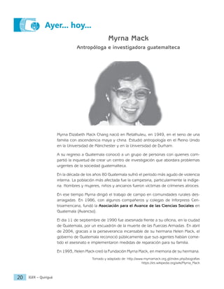 IGER − Quiriguá
20
Ayer... hoy...
Myrna Mack
Antropóloga e investigadora guatemalteca
Myrna Elizabeth Mack Chang nació en Retalhuleu, en 1949, en el seno de una
familia con ascendencia maya y china. Estudió antropología en el Reino Unido
en la Universidad de Mánchester y en la Universidad de Durham.
A su regreso a Guatemala conoció a un grupo de personas con quienes com-
partió la inquietud de crear un centro de investigación que abordara problemas
urgentes de la sociedad guatemalteca.
En la década de los años 80 Guatemala sufrió el período más agudo de violencia
interna. La población más afectada fue la campesina, particularmente la indíge-
na. Hombres y mujeres, niños y ancianos fueron víctimas de crímenes atroces.
En ese tiempo Myrna dirigió el trabajo de campo en comunidades rurales des-
arraigadas. En 1986, con algunos compañeros y colegas de Inforpress Cen-
troamericana, fundó la Asociación para el Avance de las Ciencias Sociales en
Guatemala (Avancso).
El dia 11 de septiembre de 1990 fue asesinada frente a su oficina, en la ciudad
de Guatemala, por un escuadrón de la muerte de las Fuerzas Armadas. En abril
de 2004, gracias a la perseverancia incansable de su hermana Helen Mack, el
gobierno de Guatemala reconoció públicamente que sus agentes habían come-
tido el asesinato e implementaron medidas de reparación para su familia.
En 1993, Helen Mack creó la Fundación Myrna Mack, en memoria de su hermana.
Tomado y adaptado de: http://www.myrnamack.org.gt/index.php/biografias
https://es.wikipedia.org/wiki/Myrna_Mack
 