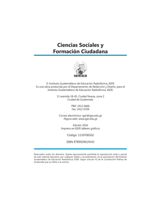 Ciencias Sociales y
Formación Ciudadana
Reservados todos los derechos. Queda rigurosamente prohibida la reproducción total o parcial
de este material educativo, por cualquier medio o procedimiento, sin la autorización del Instituto
Guatemalteco de Educación Radiofónica, IGER. Según artículo 42 de la Constitución Política de
Guatemala que se refiere a la autoría.
© Instituto Guatemalteco de Educación Radiofónica, iger.
Es una obra producida por el Departamento de Redacción y Diseño, para el
Instituto Guatemalteco de Educación Radiofónica, IGER.
11 avenida 18-45, Ciudad Nueva, zona 2
Ciudad de Guatemala.
PBX: 2412 6666
Fax: 2412 6704
Correo electrónico: iger@iger.edu.gt
Página web: www.iger.edu.gt
Edición 2016
Impreso en IGER talleres gráficos
Código: 1110706502
ISBN 9789929614543
 