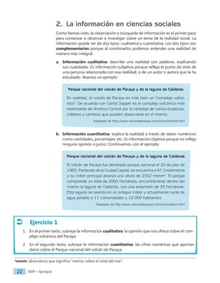 IGER − Quiriguá
22
2. La información en ciencias sociales
Como hemos visto, la observación o búsqueda de información es el primer paso
para comenzar a observar e investigar sobre un tema de la realidad social. La
información puede ser de dos tipos: cualitativa y cuantitativa. Los dos tipos son
complementarios porque al combinarlos podemos entender una realidad de
manera más integral.
a. Información cualitativa: describe una realidad con palabras, explicando
sus cualidades. Es información subjetiva porque refleja el punto de vista de
una persona relacionada con esa realidad, o de un autor o autora que la ha
estudiado. Veamos un ejemplo:
Parque nacional del volcán de Pacaya y de la laguna de Calderas
En realidad, el volcán de Pacaya es más bien un "complejo volcá-
nico". De acuerdo con Carlos Sapper es el complejo volcánico más
interesante de América Central por la cantidad de conos eruptivos,
cráteres y cambios que pueden observarse en el mismo.
Adaptado de http://www.volcandepacaya.com/inicio/historia.html
b. Información cuantitativa: explica la realidad a través de datos numéricos
como cantidades, porcentajes, etc. Es información objetiva porque no refleja
ninguna opinión o juicio. Continuemos con el ejemplo:
Parque nacional del volcán de Pacaya y de la laguna de Calderas
El volcán de Pacaya fue declarado parque nacional el 20 de julio de
1963. Partiendo de la Ciudad Capital, se encuentra a 47.5 kilómetros
y su cráter principal alcanza una altura de 2552 msnm2
. El parque
comprende un total de 2065 hectáreas, encontrándose dentro del
mismo la laguna de Calderas, con una extensión de 35 hectáreas.
Esta laguna se asienta en un antiguo cráter y actualmente surte de
agua potable a 11 comunidades y 10 000 habitantes.
Adaptado de http://www.volcandepacaya.com/inicio/datos.html
2
msnm: abreviatura que significa "metros sobre el nivel del mar".
Ejercicio 1
1. En el primer texto, subraye la información cualitativa: la opinión que nos ofrece sobre el com-
plejo volcánico del Pacaya.
2. En el segundo texto, subraye la información cuantitativa: las cifras numéricas que aportan
datos sobre el Parque nacional del volcán de Pacaya.
 