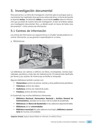 Ciencias Sociales y Formación Ciudadana − Semana 2 23
3. Investigación documental
Para acercarnos a un tema de investigación, el primer paso es averiguar qué co-
nocimientos han registrado otras personas sobre este tema. La forma de hacerlo
es leyendo textos, visualizando videos o escuchando audios sobre la informa-
ción que ya existe de nuestro tema de investigación. A esto se le llama realizar
una investigación documental. Pero, ¿a dónde acudir en busca de todos esos
documentos? ­­
—A los centros de información.
3.1 Centros de información
Los centros de información son espacios físicos o virtuales3
donde podemos en-
contrar información, ya sea general o especializada en un tema.
a. Bibliotecas
http://www.skyscrapercity.com/showthread.
php?p=89503719
Las bibliotecas son salones o edificios con libros, enciclopedias, revistas espe-
cializadas, periódicos y todo tipo de material escrito. El material está clasificado
por temas y por autores, de manera que se facilite su búsqueda.
Algunas bibliotecas también cuentan con:
• Hemeroteca: archivo de prensa, revistas y otras publicaciones periódicas.
• Videoteca: archivo de videos.
• Audioteca: archivo de material de audio.
• Fototeca: archivo de fotos históricas.
En Guatemala, hay muchas bibliotecas interesantes:
• Biblioteca Nacional, Hemeroteca Nacional y Archivo General de
Centroamérica, ubicados en la zona 1 de la Ciudad de Guatemala.
• Bibliotecas del Banco de Guatemala en las cabeceras departamentales.
• Bibliotecas de las universidades.
• Biblioteca municipal de cada cabecera municipal y biblioteca comuni-
taria de muchas comunidades.
3
espacio virtual: espacio desarrollado en internet, sin edificio físico.
 