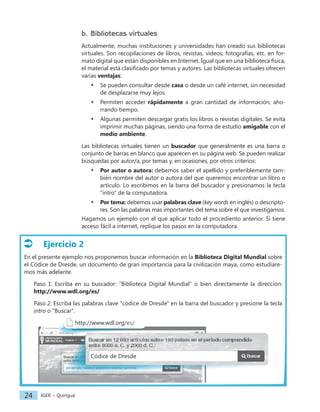 IGER − Quiriguá
24
b. Bibliotecas virtuales
Actualmente, muchas instituciones y universidades han creado sus bibliotecas
virtuales. Son recopilaciones de libros, revistas, videos, fotografías, etc. en for-
mato digital que están disponibles en Internet. Igual que en una biblioteca física,
el material está clasificado por temas y autores. Las bibliotecas virtuales ofrecen
varias ventajas:
• Se pueden consultar desde casa o desde un café internet, sin necesidad
de desplazarse muy lejos.
• Permiten acceder rápidamente a gran cantidad de información, aho-
rrando tiempo.
• Algunas permiten descargar gratis los libros o revistas digitales. Se evita
imprimir muchas páginas, siendo una forma de estudio amigable con el
medio ambiente.
Las bibliotecas virtuales tienen un buscador que generalmente es una barra o
conjunto de barras en blanco que aparecen en su página web. Se pueden realizar
búsquedas por autor/a, por temas y, en ocasiones, por otros criterios:
• Por autor o autora: debemos saber el apellido y preferiblemente tam-
bién nombre del autor o autora del que queremos encontrar un libro o
artículo. Lo escribimos en la barra del buscador y presionamos la tecla
"intro" de la computadora.
• Por tema: debemos usar palabras clave (key words en inglés) o descripto-
res. Son las palabras más importantes del tema sobre el que investigamos.
Hagamos un ejemplo con el que aplicar todo el procediento anterior. Si tiene
acceso fácil a internet, replique los pasos en la computadora.
Ejercicio 2
En el presente ejemplo nos proponemos buscar información en la Biblioteca Digital Mundial sobre
el Códice de Dresde, un documento de gran importancia para la civilización maya, como estudiare-
mos más adelante.
Paso 1: Escriba en su buscador: "Biblioteca Digital Mundial" o bien directamente la dirección:
http://www.wdl.org/es/
Paso 2: Escriba las palabras clave "códice de Dresde" en la barra del buscador y presione la tecla
intro o "Buscar".
http://www.wdl.org/es/
Códice de Dresde
 