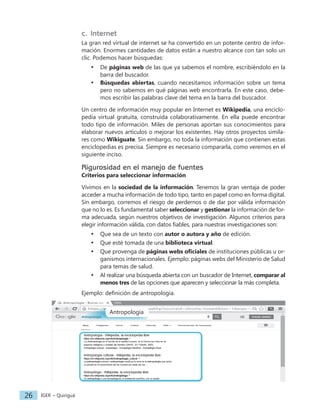 IGER − Quiriguá
26
c. Internet
La gran red virtual de internet se ha convertido en un potente centro de infor-
mación. Enormes cantidades de datos están a nuestro alcance con tan solo un
clic. Podemos hacer búsquedas:
• De páginas web de las que ya sabemos el nombre, escribiéndolo en la
barra del buscador.
• Búsquedas abiertas, cuando necesitamos información sobre un tema
pero no sabemos en qué páginas web encontrarla. En este caso, debe-
mos escribir las palabras clave del tema en la barra del buscador.
Un centro de información muy popular en Internet es Wikipedia, una enciclo-
pedia virtual gratuita, construida colaborativamente. En ella puede encontrar
todo tipo de información. Miles de personas aportan sus conocimientos para
elaborar nuevos artículos o mejorar los existentes. Hay otros proyectos simila-
res como Wikiguate. Sin embargo, no toda la información que contienen estas
enciclopedias es precisa. Siempre es necesario compararla, como veremos en el
siguiente inciso.
Rigurosidad en el manejo de fuentes
Criterios para seleccionar información
Vivimos en la sociedad de la información. Tenemos la gran ventaja de poder
acceder a mucha información de todo tipo, tanto en papel como en forma digital.
Sin embargo, corremos el riesgo de perdernos o de dar por válida información
que no lo es. Es fundamental saber seleccionar y gestionar la información de for-
ma adecuada, según nuestros objetivos de investigación. Algunos criterios para
elegir información válida, con datos fiables, para nuestras investigaciones son:
• Que sea de un texto con autor o autora y año de edición.
• Que esté tomada de una biblioteca virtual.
• Que provenga de páginas webs oficiales de instituciones públicas u or-
ganismos internacionales. Ejemplo: páginas webs del Ministerio de Salud
para temas de salud.
• Al realizar una búsqueda abierta con un buscador de Internet, comparar al
menos tres de las opciones que aparecen y seleccionar la más completa.
Ejemplo: definición de antropología.
Antropología
Antropología
 