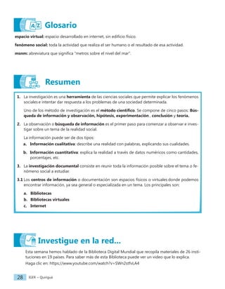 IGER − Quiriguá
28
Glosario
espacio virtual: espacio desarrollado en internet, sin edificio físico.
fenómeno social: toda la actividad que realiza el ser humano o el resultado de esa actividad.
msnm: abreviatura que significa "metros sobre el nivel del mar".
Resumen
1. La investigación es una herramienta de las ciencias sociales que permite explicar los fenómenos
sociales e intentar dar respuesta a los problemas de una sociedad determinada.
Uno de los método de investigación es el método científico. Se compone de cinco pasos: Bús-
queda de información y observación, hipótesis, experimentación , conclusión y teoría.
2. La observación o búsqueda de información es el primer paso para comenzar a observar e inves-
tigar sobre un tema de la realidad social.
La información puede ser de dos tipos:
a. Información cualitativa: describe una realidad con palabras, explicando sus cualidades.
b. Información cuantitativa: explica la realidad a través de datos numéricos como cantidades,
porcentajes, etc.
3. La investigación documental consiste en reunir toda la información posible sobre el tema o fe-
nómeno social a estudiar.
3.1 Los centros de información o documentación son espacios físicos o virtuales donde podemos
encontrar información, ya sea general o especializada en un tema. Los principales son:
a. Bibliotecas
b. Bibliotecas virtuales
c. Internet
Esta semana hemos hablado de la Biblioteca Digital Mundial que recopila materiales de 26 insti-
tuciones en 19 países. Para saber más de esta Biblioteca puede ver un video que lo explica.
Haga clic en: https://www.youtube.com/watch?v=SWn2stfvLA4
Investigue en la red...
 