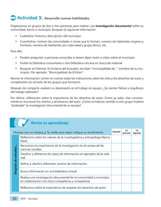 IGER − Quiriguá
30
Actividad 3. Desarrolle nuevas habilidades.
Organícense en grupos de dos o tres personas para realizar una investigación documental sobre su
comunidad, barrio o municipio. Busquen la siguiente información:
• Cualitativa: historia y descripción del municipio.
• Cuantitativa: número de comunidades o zonas que lo forman, número de habitantes mujeres y
hombres, número de habitantes por cada edad y grupo étnico, etc.
Para ello:
• Pueden preguntar a personas conocidas si tienen algún texto o video sobre el municipio.
• Visiten la biblioteca comunitaria u otra biblioteca cercana en busca de material.
• Busquen en Internet. En la barra del buscador, escriban "municipalidad de..." (nombre de su mu-
nicipio). Por ejemplo: "Municipalidad de El Estor".
Reúnan la información, tomen en cuenta todas las indicaciones sobre las citas y los derechos de autor y
compártanla con el resto de los grupos que formaron.
Después de compartir, evalúen su desempeño en el trabajo en equipo. ¿Se sienten felices y orgullosos
del trabajo realizado?
Por último, reflexionen sobre la importancia de los derechos de autor. Como ya sabe, citar correcta-
mente es reconocer los méritos y el esfuerzo del autor. ¿Cómo se habrían sentido si otro grupo hubiera
"pirateado" la investigación documental de su equipo?
Marque con un cheque la casilla que mejor indique su rendimiento. logrado
en
proceso
no
logrado
Después
de
estudiar...
Reflexiono sobre los valores de la investigadora y antropóloga Myrna
Mack.
Reconozco la importancia de la investigación en el campo de las
ciencias sociales.
Clasifico y diferencio los tipos de información en ejemplos de la vida
real.
Defino y clasifico diferentes centros de información.
Busco información en una biblioteca virtual.
Realizo una investigación documental de mi comunidad o municipio,
en colaboración con otros compañeros y compañeras.
Reflexiono sobre la importancia de respetar los derechos de autor.
Revise su aprendizaje
 