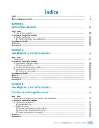 Ciencias Sociales y Formación Ciudadana − Índice I
Índice
Índice ..............................................................................................................................................................................................		 I
¡Bienvenida y bienvenido! ...................................................................................................................................................		 1
Semana 1
Las ciencias sociales........................................................................................................................................		 11
Ayer... hoy...
El inicio de las sociedades...................................................................................................................................................		 12
El mundo de las ciencias sociales
1. Las Ciencias Sociales......................................................................................................................................................		 13
1.1 Clasificación de las Ciencias Sociales............................................................................................................... 		 13
Investigue en la red.................................................................................................................................................................		 16
Resumen.........................................................................................................................................................................................		 16
Autocontrol .................................................................................................................................................................................		 17
Semana 2
Investigación y ciencias sociales.................................................................................................. 		 19
Ayer... hoy...
Myrna Mack ............................................................................................................................................................................		 20
El mundo de las ciencias sociales
1. Investigación y Ciencias Sociales...............................................................................................................................		 21
1.1 El método científico.................................................................................................................................................		 21
2. La información en ciencias sociales..........................................................................................................................		 22
3. Investigación documental............................................................................................................................................		 23
3.1 Centros de información..........................................................................................................................................		 23
Investigue en la red... .............................................................................................................................................................		 28
Glosario...........................................................................................................................................................................................		 28
Resumen.........................................................................................................................................................................................		 28
Autocontrol .................................................................................................................................................................................		 29
Semana 3
Investigación y ciencias sociales.................................................................................................. 		 19
Fuentes de investigación social...................................................................................................... 		 31
Ayer... hoy...
Avancso, Asociación para el avance de las Ciencias Sociales ................................................................................ 		 32
El mundo de las ciencias sociales
1. Fuentes de investigación..............................................................................................................................................		 33
1.1 Las fuentes orales.....................................................................................................................................................		 34
2. Trabajo de campo ...........................................................................................................................................................		 36
2.1 Técnicas de recolección de información.......................................................................................................... 		 36
2.2 Criterios para clasificar la información............................................................................................................. 		 38
2.3 Pautas para ordenar información ......................................................................................................................		 39
Resumen.........................................................................................................................................................................................		 41
Autocontrol .................................................................................................................................................................................		 42
 
