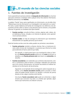Ciencias Sociales y Formación Ciudadana − Semana 3 33
1. Fuentes de investigación
Como aprendimos la semana anterior, la búsqueda de información es el primer
paso para comenzar a investigar sobre cualquier tema. Para obtener información,
debemos acercarnos a las fuentes.
La palabra "fuente" tiene varios significados en el diccionario, uno de ellos dice:
"Material que sirve de información a un investigador o de inspiración a un autor".
Por tanto, cuando hablamos de fuentes de investigación nos referimos a los do-
cumentos escritos sobre un tema o a las personas que lo conocen y nos pueden
informar. En general, se consideran dos tipos fuentes:
• Fuentes escritas: consulta de libros, revistas, páginas web, videos, etc.
en bibliotecas físicas, virtuales o en internet en general, como aprendi-
mos la semana anterior.
• Fuentes orales: se trata de averiguar la información que necesitamos
directamente con aquellas personas que la tienen.
Tanto las fuentes escritas como las orales pueden ser primarias o secundarias:
• Fuentes primarias: también se llaman directas. Dan un testimonio di-
recto sobre el tema de investigación. La persona que informa ha vivido
personalmente el hecho sobre el que habla.
Por ejemplo, si usted quiere hacer una investigación sobre su fami-
lia, una fuente primaria escrita podría ser una carta escrita por su
abuelita y una fuente primaria oral sería hacer una entrevista a la
abuelita.
• Fuentes secundarias: son materiales que contienen descripciones, aná-
lisis o comentarios sobre el hecho a investigar, realizados por personas
que no lo vivieron directamente. Las fuentes secundarias se realizan ba-
sándose en la información de las primarias.
Siguiendo con el ejemplo de la investigación sobre el pasado de su
familia, como fuente secundaria escrita podría consultar un libro
sobre el pueblo donde nacieron sus abuelos o artículos de prensa
donde se cite a algún miembro de la familia.
Una buena fuente secundaria oral puede ser entrevistar a algún
anciano que conociera muy bien a su familia (por ejemplo, algún
vecino que mantuviera una relación cercana).
El mundo de las ciencias sociales
 
