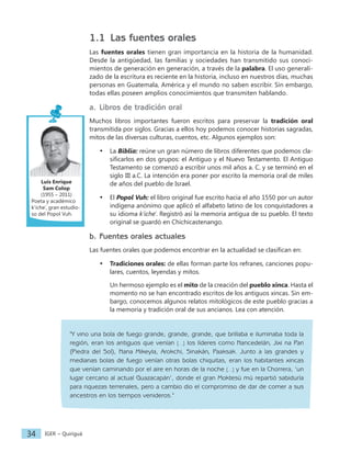 IGER − Quiriguá
34
1.1 Las fuentes orales
Las fuentes orales tienen gran importancia en la historia de la humanidad.
Desde la antigüedad, las familias y sociedades han transmitido sus conoci-
mientos de generación en generación, a través de la palabra. El uso generali-
zado de la escritura es reciente en la historia, incluso en nuestros días, muchas
personas en Guatemala, América y el mundo no saben escribir. Sin embargo,
todas ellas poseen amplios conocimientos que transmiten hablando.
a. Libros de tradición oral
Muchos libros importantes fueron escritos para preservar la tradición oral
transmitida por siglos. Gracias a ellos hoy podemos conocer historias sagradas,
mitos de las diversas culturas, cuentos, etc. Algunos ejemplos son:
• La Biblia: reúne un gran número de libros diferentes que podemos cla-
sificarlos en dos grupos: el Antiguo y el Nuevo Testamento. El Antiguo
Testamento se comenzó a escribir unos mil años a. C. y se terminó en el
siglo III a.C. La intención era poner por escrito la memoria oral de miles
de años del pueblo de Israel.
• El Popol Vuh: el libro original fue escrito hacia el año 1550 por un autor
indígena anónimo que aplicó el alfabeto latino de los conquistadores a
su idioma k’iche'. Registró así la memoria antigua de su pueblo. El texto
original se guardó en Chichicastenango.
b. Fuentes orales actuales
Las fuentes orales que podemos encontrar en la actualidad se clasifican en:
• Tradiciones orales: de ellas forman parte los refranes, canciones popu-
lares, cuentos, leyendas y mitos.
Un hermoso ejemplo es el mito de la creación del pueblo xinca. Hasta el
momento no se han encontrado escritos de los antiguos xincas. Sin em-
bargo, conocemos algunos relatos mitológicos de este pueblo gracias a
la memoria y tradición oral de sus ancianos. Lea con atención.
"Y vino una bola de fuego grande, grande, grande, que brillaba e iluminaba toda la
región, eran los antiguos que venían […] los líderes como Nancedelán, Jixi na Pari
(Piedra del Sol), Nana Mikeyla, Arokchi, Sinakán, Paaksak. Junto a las grandes y
medianas bolas de fuego venían otras bolas chiquitas, eran los habitantes xincas
que venían caminando por el aire en horas de la noche […] y fue en la Chorrera, ‘un
lugar cercano al actual Guazacapán’, donde el gran Moktesü mü repartió sabiduría
para riquezas terrenales, pero a cambio dio el compromiso de dar de comer a sus
ancestros en los tiempos venideros."
Luis Enrique
Sam Colop
(1955 – 2011)
Poeta y académico
k'iche’, gran estudio-
so del Popol Vuh.
 