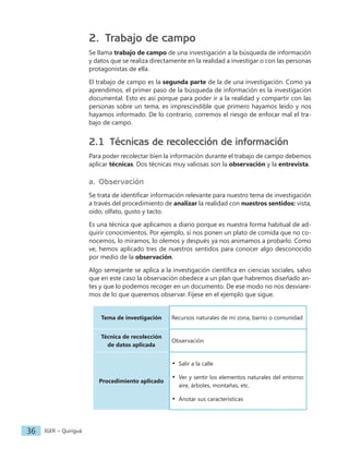 IGER − Quiriguá
36
2. Trabajo de campo
Se llama trabajo de campo de una investigación a la búsqueda de información
y datos que se realiza directamente en la realidad a investigar o con las personas
protagonistas de ella.
El trabajo de campo es la segunda parte de la de una investigación. Como ya
aprendimos, el primer paso de la búsqueda de información es la investigación
documental. Esto es así porque para poder ir a la realidad y compartir con las
personas sobre un tema, es imprescindible que primero hayamos leído y nos
hayamos informado. De lo contrario, corremos el riesgo de enfocar mal el tra-
bajo de campo.
2.1 Técnicas de recolección de información
Para poder recolectar bien la información durante el trabajo de campo debemos
aplicar técnicas. Dos técnicas muy valiosas son la observación y la entrevista.
a. Observación
Se trata de identificar información relevante para nuestro tema de investigación
a través del procedimiento de analizar la realidad con nuestros sentidos: vista,
oído, olfato, gusto y tacto.
Es una técnica que aplicamos a diario porque es nuestra forma habitual de ad-
quirir conocimientos. Por ejemplo, si nos ponen un plato de comida que no co-
nocemos, lo miramos, lo olemos y después ya nos animamos a probarlo. Como
ve, hemos aplicado tres de nuestros sentidos para conocer algo desconocido
por medio de la observación.
Algo semejante se aplica a la investigación científica en ciencias sociales, salvo
que en este caso la observación obedece a un plan que habremos diseñado an-
tes y que lo podemos recoger en un documento. De ese modo no nos desviare-
mos de lo que queremos observar. Fíjese en el ejemplo que sigue.
Tema de investigación Recursos naturales de mi zona, barrio o comunidad
Técnica de recolección
de datos aplicada
Observación
Procedimiento aplicado
• Salir a la calle
• Ver y sentir los elementos naturales del entorno:
aire, árboles, montañas, etc.
• Anotar sus características
 