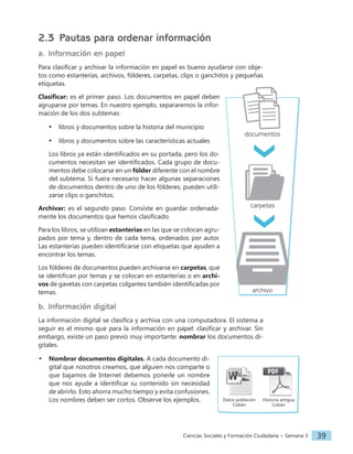 Ciencias Sociales y Formación Ciudadana − Semana 3 39
2.3 Pautas para ordenar información
a. Información en papel
Para clasificar y archivar la información en papel es bueno ayudarse con obje-
tos como estanterías, archivos, fólderes, carpetas, clips o ganchitos y pequeñas
etiquetas.
Clasificar: es el primer paso. Los documentos en papel deben
agruparse por temas. En nuestro ejemplo, separaremos la infor-
mación de los dos subtemas:
• libros y documentos sobre la historia del municipio
• libros y documentos sobre las características actuales
Los libros ya están identificados en su portada, pero los do-
cumentos necesitan ser identificados. Cada grupo de docu-
mentos debe colocarse en un fólder diferente con el nombre
del subtema. Si fuera necesario hacer algunas separaciones
de documentos dentro de uno de los fólderes, pueden utili-
zarse clips o ganchitos.
Archivar: es el segundo paso. Consiste en guardar ordenada-
mente los documentos que hemos clasificado.
Para los libros, se utilizan estanterías en las que se colocan agru-
pados por tema y, dentro de cada tema, ordenados por autor.
Las estanterías pueden identificarse con etiquetas que ayuden a
encontrar los temas.
Los fólderes de documentos pueden archivarse en carpetas, que
se identifican por temas y se colocan en estanterías o en archi-
vos de gavetas con carpetas colgantes también identificadas por
temas.
b. Información digital
La información digital se clasifica y archiva con una computadora. El sistema a
seguir es el mismo que para la información en papel: clasificar y archivar. Sin
embargo, existe un paso previo muy importante: nombrar los documentos di-
gitales.
• Nombrar documentos digitales. A cada documento di-
gital que nosotros creamos, que alguien nos comparte o
que bajamos de Internet debemos ponerle un nombre
que nos ayude a identificar su contenido sin necesidad
de abrirlo. Esto ahorra mucho tiempo y evita confusiones.
Los nombres deben ser cortos. Observe los ejemplos. Datos población
Cobán
Historia antigua
Cobán
documentos
carpetas
archivo
 