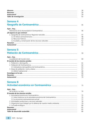 IGER − Quiriguá
II
Glosario...........................................................................................................................................................................................		 28
Resumen.........................................................................................................................................................................................		 28
Autocontrol .................................................................................................................................................................................		 29
Taller de investigación............................................................................................................................................................		 43
Semana 4
Geografía de Centroamérica................................................................................................................. 		 45
Ayer... hoy...
Patrimonios de la Humanidad en Centroamérica...................................................................................................... 		 46
¡El espacio en que vivimos!
1. Geografía de Centroamérica: Regiones naturales............................................................................................... 		 47
			 1.1 El relieve centroamericano....................................................................................................................................		 48
1.2 Recursos hídricos......................................................................................................................................................		 50
1.3 Cuidado y conservación de los recursos naturales..................................................................................... 		 52
Resumen.........................................................................................................................................................................................		 53
Autocontrol .................................................................................................................................................................................		 55
Semana 5
Población de Centroamérica..................................................................................................................		 59
Ayer... hoy...
La población del mundo crece...........................................................................................................................................		 60
El mundo de las ciencias sociales
1. Población y demografía.................................................................................................................................................		 61
2. Población de Centroamérica.......................................................................................................................................		 62
2.1 Indicadores demográficos de Centroamérica............................................................................................... 		 63
3. Áreas de población: rural y urbana...........................................................................................................................		 67
3.1 Déficit habitacional..................................................................................................................................................		 68
Investigue en la red.................................................................................................................................................................		 68
Resumen.........................................................................................................................................................................................		 69
Autocontrol .................................................................................................................................................................................		 70
Semana 6
Actividad económica en Centroamérica ........................................................................... 		 73
Ayer... hoy...
De la tierra a su taza............................................................................................................................................................		 74
El mundo de las ciencias sociales
1. Actividad económica en Centroamérica.................................................................................................................		 75
1.1 Hitos históricos en la actividad económica de Centroamérica............................................................... 		 75
1.2 La economía centroamericana actual .............................................................................................................. 		 77
2. Actividades productivas y recursos naturales....................................................................................................... 		 78
3. Organismos que trabajan por la defensa de nuestro medio ambiente..................................................... 		 79
4. La huella ecológica..........................................................................................................................................................		 80
Resumen.........................................................................................................................................................................................		 81
Autocontrol .................................................................................................................................................................................		 82
Taller de desarrollo sostenible............................................................................................................................................		 84
 