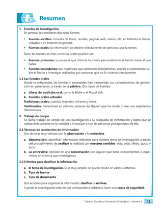 Ciencias Sociales y Formación Ciudadana − Semana 3 41
Resumen
1. Fuentes de investigación
En general, se consideran dos tipos fuentes:
• Fuentes escritas: consulta de libros, revistas, páginas web, videos, etc. en bibliotecas físicas,
virtuales o en Internet en general.
• Fuentes orales: la información se obtiene directamente de personas que la tienen.
Tanto las fuentes escritas como las orales pueden ser:
• Fuentes primarias: La persona que informa ha vivido personalmente el hecho sobre el que
habla.
• Fuentes secundarias: son materiales que contienen descripciones, análisis o comentarios so-
bre el hecho a investigar, realizados por personas que no lo vivieron directamente.
1.1 Las fuentes orales
Desde la antigüedad, las familias y sociedades han transmitido sus conocimientos de genera-
ción en generación, a través de la palabra. Dos tipos de fuentes:
a. Libros de tradición oral, como la Biblia o el Popol Vuh.
b. Fuentes orales actuales
Tradiciones orales: cuentos, leyendas, refranes y mitos.
Testimonios: narraciones en primera persona de alguien que ha vivido o vive una experiencia
determinada.
2. Trabajo de campo
Se llama trabajo de campo de una investigación a la búsqueda de información y datos que se
realiza directamente en la realidad a investigar o con las personas protagonistas de ella.
2.1 Técnicas de recolección de información
Dos técnicas muy valiosas son la observación y la entrevista.
a. Observación: identificar información relevante para nuestro tema de investigación a través
del procedimiento de analizar la realidad con nuestros sentidos: vista, oído, olfato, gusto y
tacto.
b. La entrevista: consiste en una conversación con alguien que tiene conocimientos o expe-
riencia en el tema que investigamos.
2.2 Criterios para clasificar la información
a. El tema de investigación. Si es muy amplio, se puede dividir en varios subtemas.
b. Tipo de fuente
c. Tipo de documento
Dos acciones para organizar la información: clasificar y archivar.
Cuando la investigación está en una computadora debemos hacer una copia de seguridad.
 