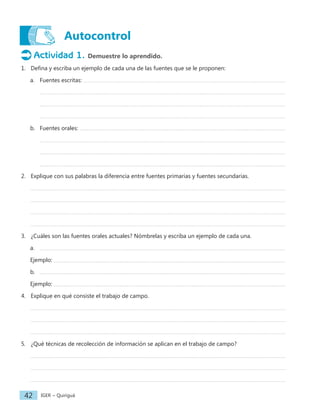 IGER − Quiriguá
42
Autocontrol
Actividad 1. Demuestre lo aprendido.
1. Defina y escriba un ejemplo de cada una de las fuentes que se le proponen:
a. Fuentes escritas:
b. Fuentes orales:
2. Explique con sus palabras la diferencia entre fuentes primarias y fuentes secundarias.
3. ¿Cuáles son las fuentes orales actuales? Nómbrelas y escriba un ejemplo de cada una.
a.
Ejemplo:
b.
Ejemplo:
4. Explique en qué consiste el trabajo de campo.
5. ¿Qué técnicas de recolección de información se aplican en el trabajo de campo?
 