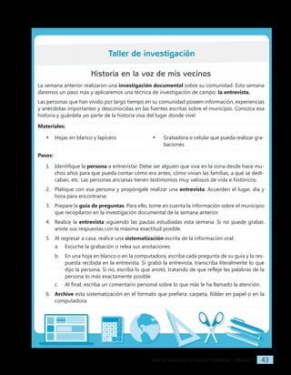 Ciencias Sociales y Formación Ciudadana − Semana 3 43
Historia en la voz de mis vecinos
La semana anterior realizaron una investigación documental sobre su comunidad. Esta semana
daremos un paso más y aplicaremos una técnica de investigación de campo: la entrevista.
Las personas que han vivido por largo tiempo en su comunidad poseen información, experiencias
y anécdotas importantes y desconocidas en las fuentes escritas sobre el municipio. Conozca esa
historia y guárdela ¡es parte de la historia viva del lugar donde vive!
Materiales:
• Hojas en blanco y lapicero • Grabadora o celular que pueda realizar gra-
baciones
Pasos:
1. Identifique la persona a entrevistar. Debe ser alguien que viva en la zona desde hace mu-
chos años para que pueda contar cómo era antes, cómo vivían las familias, a qué se dedi-
caban, etc. Las personas ancianas tienen testimonios muy valiosos de vida e históricos.
2. Platique con esa persona y propóngale realizar una entrevista. Acuerden el lugar, día y
hora para encontrarse.
3. Prepare la guía de preguntas. Para ello, tome en cuenta la información sobre el municipio
que recopilaron en la investigación documental de la semana anterior.
4. Realice la entrevista siguiendo las pautas estudiadas esta semana. Si no puede grabar,
anote sus respuestas con la máxima exactitud posible.
5. Al regresar a casa, realice una sistematización escrita de la información oral:
a. Escuche la grabación o relea sus anotaciones.
b. En una hoja en blanco o en la computadora, escriba cada pregunta de su guía y la res-
puesta recibida en la entrevista. Si grabó la entrevista, transcriba literalmente lo que
dijo la persona. Si no, escriba lo que anotó, tratando de que refleje las palabras de la
persona lo más exactamente posible.
c. Al final, escriba un comentario personal sobre lo que más le ha llamado la atención.
6. Archive esta sistematización en el formato que prefiera: carpeta, fólder en papel o en la
computadora.
Taller de investigación
 