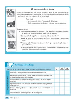 IGER − Quiriguá
44
Marque con un cheque la casilla que mejor indique su rendimiento. logrado
en
proceso
no
logrado
Después
de
estudiar...
Identifico y distingo las distintas fuentes de información.
Reconozco el valor de las fuentes orales en los libros de tradición
oral y en las fuentes orales actuales.
Conozco en qué consiste el trabajo de campo y las técnicas para
realizarlo.
Aprendo criterios para clasificar la información en un proyecto de
investigación.
Practico el trabajo de campo entrevistando a una persona de la co-
munidad.
Documento con fotos mi proceso de investigación.
Mi comunidad en fotos
La tecnología proporciona aplicaciones creativas y fáciles de usar para trabajar con
fotografías. Lo invitamos a documentar los mejores momentos de su investigación
y los rincones que más le gusten de su comunidad.
Necesitará:
• Una cámara de fotos. Puede usar la del celular.
• Cable para conectar la cámara o el celular a la computadora.
Siga estos pasos:
 Tome fotografías de lo que le parezca más relevante del proceso, también
de la persona a quien entrevistó, si ella está de acuerdo.
 Descargue las fotografías en una computadora con internet.
 Pegue las fotos en un documento en blanco y organícelas como más le
guste.
 Al pie de cada foto describa brevemente lo que representa y la fecha en
que fue tomada.
 Al terminar guarde el documento en la misma carpeta o fólder en el que
guardó el documento de la entrevista.
Revise su aprendizaje
 