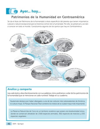 IGER − Quiriguá
46
Patrimonios de la Humanidad en Centroamérica
Se da el título de Patrimonio de la Humanidad a sitios específicos del planeta que tienen importancia
cultural o natural excepcional para la herencia común de la humanidad. Por ello, se preservan y se dan
a conocer en todo el mundo. Conozcamos algunos de los quince que hay en Centroamérica.
Analice y comparta
Lea cada texto y describa brevemente con sus palabras cómo podríamos cuidar de los patrimonios de
la humanidad que se mencionan en cada numeral. Trabaje en su cuaderno.
Guatemala destaca por haber albergado a una de las culturas más sobresalientes de América,
la cultura maya. El Parque Nacional Tikal contiene los restos de la ciudad maya más importante.
La Reserva Natural Isla de Coco es un territorio oceánico que posee una biodiversidad única,
donde se conservan alrededor de 1300 especies animales, 362 especies de insectos y 235
especies vegetales.
Ayer... hoy...
Joya de Cerén en El Salvador
P
a
r
q
u
e
N
acional Tikal en Guatemala
S
i
s
t
e
m
a de la Reserva del Arrecife en Be
l
i
c
e
Sitio arqueológico de Copán en
H
o
n
d
u
r
a
s
Ruinas de León Viejo en N
i
c
a
r
a
g
u
a
Además, Antigua
Guatemala y
Quiriguá
Reserva de La Amistad
que comparten
Costa Rica y Panamá
I
s
l
a
de Coco en Costa Rica
Sitio arqueológico de Panamá Viejo
e
n
P
a
n
a
m
á
 