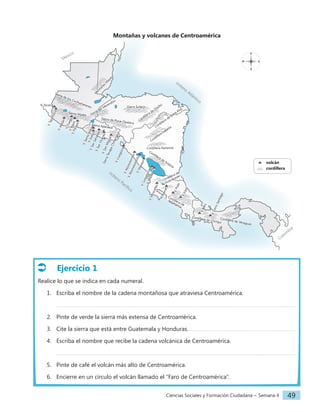 Ciencias Sociales y Formación Ciudadana − Semana 4 49
Ejercicio 1
Realice lo que se indica en cada numeral.
1. Escriba el nombre de la cadena montañosa que atraviesa Centroamérica.
2. Pinte de verde la sierra más extensa de Centroamérica.
3. Cite la sierra que está entre Guatemala y Honduras.
4. Escriba el nombre que recibe la cadena volcánica de Centroamérica.
5. Pinte de café el volcán más alto de Centroamérica.
6. Encierre en un círculo el volcán llamado el “Faro de Centroamérica”.
N
S
E
O
océano
Atlántico
océano
Pacífico
Colom
bia
México
		volcán
		cordillera
Montañas y volcanes de Centroamérica
V
.
A
t
i
t
l
á
n
V
.
F
u
e
g
o
V
.
A
g
u
a
V
.
P
a
c
a
y
a
V. Tacaná
V
.
T
a
j
u
m
u
l
c
o
Sierra de los Cuchumatanes
Sierra Madre
Sierra Sulaco
Cordillera de Dipilto
Cordillera de Entre Ríos
Cordillera Isabelia
Cordillera Dariense
Cordillera de
Talamanca
Cordillera de Chiriquí
Cordillera de Veraguas
Cordillera de
Guanacaste
Sierra Apaneca
Sierra de Puca–Opalaca
S
i
e
r
r
a
T
e
c
a
p
a
C
h
i
n
a
m
e
c
a
M
o
n
t
a
ñ
a
s
M
a
y
a
s
Sierra del Merendón
V
.
S
a
n
t
a
A
n
a
V
.
I
z
a
l
c
o
V
.
S
a
n
S
a
l
v
a
d
o
r
V
.
S
a
n
M
i
g
u
e
l
V
.
C
o
s
i
g
ü
i
n
a
V
.
M
o
m
o
t
o
m
b
o
V
.
M
a
s
a
y
a
V
.
M
i
r
a
v
a
l
l
e
s
V
.
A
r
e
n
a
l
V
.
I
r
a
z
ú
V
.
B
a
r
ú
V
.
C
e
r
r
o
S
a
n
t
i
a
g
o
V
.
P
o
á
s
Cordillera de Yolaina
V
.
M
a
d
e
r
a
s
V
.
C
o
n
c
e
p
c
i
ó
n
V
.
M
o
m
o
t
o
m
b
i
t
o
V
.
S
a
n
V
i
c
e
n
t
e
 