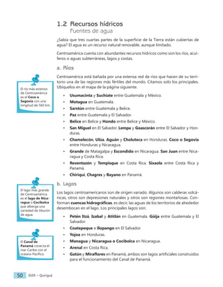 IGER − Quiriguá
50
1.2 Recursos hídricos
Fuentes de agua
¿Sabía que tres cuartas partes de la superficie de la Tierra están cubiertas de
agua? El agua es un recurso natural renovable, aunque limitado.
Centroamérica cuenta con abundantes recursos hídricos como son los ríos, acuí-
feros o aguas subterráneas, lagos y costas.
a. Ríos
Centroamérica está bañada por una extensa red de ríos que hacen de su terri-
torio una de las regiones más fértiles del mundo. Citamos solo los principales.
Ubíquelos en el mapa de la página siguiente.
• Usumacinta y Suchiate entre Guatemala y México.
• Motagua en Guatemala.
• Sarstún entre Guatemala y Belice.
• Paz entre Guatemala y El Salvador.
• Belice en Belice y Hondo entre Belice y México.
• San Miguel en El Salvador. Lempa y Goascorán entre El Salvador y Hon-
duras.
• Chamelecón, Ulúa, Aguán y Choluteca en Honduras. Coco o Segovia
entre Honduras y Nicaragua.
• Grande de Matagalpa y Escondido en Nicaragua. San Juan entre Nica-
ragua y Costa Rica.
• Reventazón y Tempisque en Costa Rica. Sixaola entre Costa Rica y
Panamá.
• Chiriquí, Chagres y Bayano en Panamá.
b. Lagos
Los lagos centroamericanos son de origen variado. Algunos son calderas volcá-
nicas, otros son depresiones naturales y otros son regiones montañosas. Con-
forman cuencas hidrográficas, es decir, las aguas de los territorios de alrededor
desembocan en el lago. Los principales lagos son:
• Petén Itzá, Izabal y Atitlán en Guatemala. Güija entre Guatemala y El
Salvador.
• Coatepeque e Ilopango en El Salvador.
• Yojoa en Honduras.
• Managua y Nicaragua o Cocibolca en Nicaragua.
• Arenal en Costa Rica.
• Gatún y Miraflores en Panamá, ambos son lagos artificiales construidos
para el funcionamiento del Canal de Panamá.
El río más extenso
de Centroamérica
es el Coco o
Segovia con una
longitud de 560 km.
El lago más grande
de Centroamérica
es el lago de Nica-
ragua o Cocibolca
que alberga una
variedad de tiburón
de agua.
El Canal de
Panamá conecta el
mar Caribe con el
océano Pacífico.
 