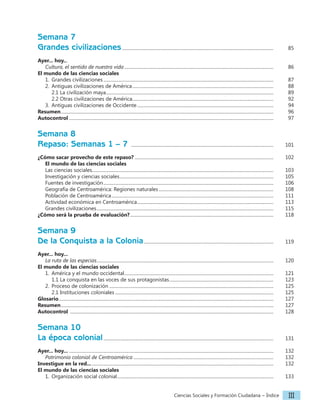 Ciencias Sociales y Formación Ciudadana − Índice III
Semana 7
Grandes civilizaciones....................................................................................................................................		 85
Ayer... hoy...
Cultura, el sentido de nuestra vida..................................................................................................................................		 86
El mundo de las ciencias sociales
1. Grandes civilizaciones....................................................................................................................................................		 87
2. Antiguas civilizaciones de América...........................................................................................................................		 88
2.1 La civilización maya..................................................................................................................................................		 89
2.2 Otras civilizaciones de América...........................................................................................................................		 92
3. Antiguas civilizaciones de Occidente.......................................................................................................................		 94
Resumen.........................................................................................................................................................................................		 96
Autocontrol..................................................................................................................................................................................		 97
Semana 8
Repaso: Semanas 1 – 7 ............................................................................................................................		 101
¿Cómo sacar provecho de este repaso?......................................................................................................................... 		 102
El mundo de las ciencias sociales
Las ciencias sociales.............................................................................................................................................................		 103
Investigación y ciencias sociales......................................................................................................................................		 105
Fuentes de investigación....................................................................................................................................................		 106
Geografía de Centroamérica: Regiones naturales.................................................................................................... 		 108
Población de Centroamérica.............................................................................................................................................		 111
Actividad económica en Centroamérica.......................................................................................................................		 113
Grandes civilizaciones..........................................................................................................................................................		 115
¿Cómo será la prueba de evaluación?.............................................................................................................................		 118
Semana 9
De la Conquista a la Colonia................................................................................................................. 		 119
Ayer... hoy...
La ruta de las especias..........................................................................................................................................................		 120
El mundo de las ciencias sociales
1. América y el mundo occidental..................................................................................................................................		 121
1.1 La conquista en las voces de sus protagonistas........................................................................................... 		 123
2. Proceso de colonización...............................................................................................................................................		 125
2.1 Instituciones coloniales..........................................................................................................................................		 125
Glosario...........................................................................................................................................................................................		 127
Resumen.........................................................................................................................................................................................		 127
Autocontrol .................................................................................................................................................................................		 128
Semana 10
La época colonial....................................................................................................................................................		 131
Ayer... hoy.....................................................................................................................................................................................		 132
Patrimonio colonial de Centroamérica..........................................................................................................................		 132
Investigue en la red.................................................................................................................................................................		 132
El mundo de las ciencias sociales
1. Organización social colonial........................................................................................................................................		 133
 