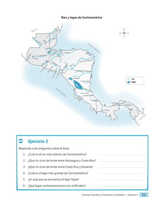 Ciencias Sociales y Formación Ciudadana − Semana 4 51
Ríos y lagos de Centroamérica
		río
		lago
N
S
E
O
R
.
S
u
c
h
i
a
t
e
R. Usum
acinta
R. Motagua
R. Lem
pa
R. Chamelecón
R. Aguán
R
.
U
lú
a
R. Sarstún
R
.
H
o
n
d
o
R. Belice
R. Paz
L. Atitlán
L. Petén
Itzá
L. Güija
L
.
I
l
o
p
a
n
g
o
L. Managua
R. Escondido
L. Arenal
L. Nicaragua
L. Yojoa
L
.
C
o
a
t
e
p
e
q
u
e
L. Izabal
R
.
S
a
n
M
i
g
u
e
l
R
.
G
o
a
s
c
o
r
á
n
R
.
C
h
o
l
u
t
e
c
a
R. Coco o Segovia
R. Grande de Matagalpa
R. San Juan
R. Reventazón
R. Sixaola
R. Bayano
R. Chagres
L. Gatún
R. Chiriquí
L. Miraflores
R
.
T
e
m
p
i
s
q
u
e
océano
Atlántico
océano
Pacífico
Colom
bia
México
Ejercicio 2
Responda a las preguntas sobre la línea.
1. ¿Cuál es el río más extenso de Centroamérica?		
2. ¿Qué río sirve de límite entre Nicaragua y Costa Rica?
3. ¿Qué río sirve de límite entre Costa Rica y Panamá?
4. ¿Cuál es el lago más grande de Centroamérica?		
5. ¿En qué país se encuentra el lago Yojoa?			
6. ¿Qué lagos centroamericanos son artificiales?		
 