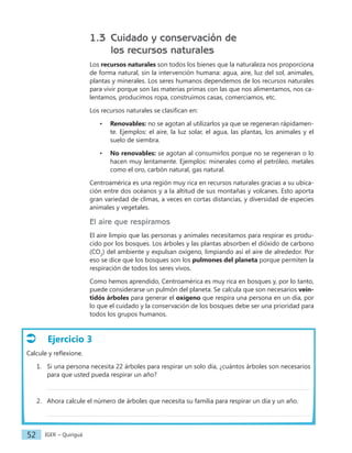 IGER − Quiriguá
52
1.3 Cuidado y conservación de
los recursos naturales
Los recursos naturales son todos los bienes que la naturaleza nos proporciona
de forma natural, sin la intervención humana: agua, aire, luz del sol, animales,
plantas y minerales. Los seres humanos dependemos de los recursos naturales
para vivir porque son las materias primas con las que nos alimentamos, nos ca-
lentamos, producimos ropa, construimos casas, comerciamos, etc.
Los recursos naturales se clasifican en:
• Renovables: no se agotan al utilizarlos ya que se regeneran rápidamen-
te. Ejemplos: el aire, la luz solar, el agua, las plantas, los animales y el
suelo de siembra.
• No renovables: se agotan al consumirlos porque no se regeneran o lo
hacen muy lentamente. Ejemplos: minerales como el petróleo, metales
como el oro, carbón natural, gas natural.
Centroamérica es una región muy rica en recursos naturales gracias a su ubica-
ción entre dos océanos y a la altitud de sus montañas y volcanes. Esto aporta
gran variedad de climas, a veces en cortas distancias, y diversidad de especies
animales y vegetales.
El aire que respiramos
El aire limpio que las personas y animales necesitamos para respirar es produ-
cido por los bosques. Los árboles y las plantas absorben el dióxido de carbono
(CO2
) del ambiente y expulsan oxígeno, limpiando así el aire de alrededor. Por
eso se dice que los bosques son los pulmones del planeta porque permiten la
respiración de todos los seres vivos.
Como hemos aprendido, Centroamérica es muy rica en bosques y, por lo tanto,
puede considerarse un pulmón del planeta. Se calcula que son necesarios vein-
tidós árboles para generar el oxígeno que respira una persona en un día, por
lo que el cuidado y la conservación de los bosques debe ser una prioridad para
todos los grupos humanos.
Ejercicio 3
Calcule y reflexione.
1. Si una persona necesita 22 árboles para respirar un solo día, ¿cuántos árboles son necesarios
para que usted pueda respirar un año?
2. Ahora calcule el número de árboles que necesita su familia para respirar un día y un año.
 
