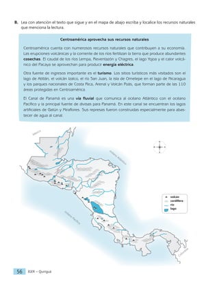 IGER − Quiriguá
56
N
S
E
O
		volcán
		cordillera
		río
		lago
océano
Atlántico
océano
Pacífico
Colom
bia
México
B. Lea con atención el texto que sigue y en el mapa de abajo escriba y localice los recursos naturales
que menciona la lectura.
Centroamérica aprovecha sus recursos naturales
Centroamérica cuenta con numerosos recursos naturales que contribuyen a su economía.
Las erupciones volcánicas y la corriente de los ríos fertilizan la tierra que produce abundantes
cosechas. El caudal de los ríos Lempa, Reventazón y Chagres, el lago Yojoa y el calor volcá-
nico del Pacaya se aprovechan para producir energía eléctrica.
Otra fuente de ingresos importante es el turismo. Los sitios turísticos más visitados son el
lago de Atitlán, el volcán Izalco, el río San Juan, la isla de Ometepe en el lago de Nicaragua
y los parques nacionales de Costa Rica, Arenal y Volcán Poás, que forman parte de las 110
áreas protegidas en Centroamérica.
El Canal de Panamá es una vía fluvial que comunica al océano Atlántico con el océano
Pacífico y la principal fuente de divisas para Panamá. En este canal se encuentran los lagos
artificiales de Gatún y Miraflores. Sus represas fueron construidas especialmente para abas-
tecer de agua al canal.
 