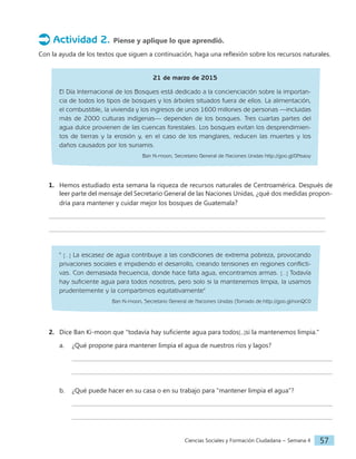 Ciencias Sociales y Formación Ciudadana − Semana 4 57
Actividad 2. Piense y aplique lo que aprendió.
Con la ayuda de los textos que siguen a continuación, haga una reflexión sobre los recursos naturales.
21 de marzo de 2015
El Día Internacional de los Bosques está dedicado a la concienciación sobre la importan-
cia de todos los tipos de bosques y los árboles situados fuera de ellos. La alimentación,
el combustible, la vivienda y los ingresos de unos 1600 millones de personas —incluidas
más de 2000 culturas indígenas— dependen de los bosques. Tres cuartas partes del
agua dulce provienen de las cuencas forestales. Los bosques evitan los desprendimien-
tos de tierras y la erosión y, en el caso de los manglares, reducen las muertes y los
daños causados por los sunamis.
Ban Ki-moon, Secretario General de Naciones Unidas http://goo.gl/0Nsaoy
1. Hemos estudiado esta semana la riqueza de recursos naturales de Centroamérica. Después de
leer parte del mensaje del Secretario General de las Naciones Unidas, ¿qué dos medidas propon-
dría para mantener y cuidar mejor los bosques de Guatemala?
" [...] La escasez de agua contribuye a las condiciones de extrema pobreza, provocando
privaciones sociales e impidiendo el desarrollo, creando tensiones en regiones conflicti-
vas. Con demasiada frecuencia, donde hace falta agua, encontramos armas. [...] Todavía
hay suficiente agua para todos nosotros, pero solo si la mantenemos limpia, la usamos
prudentemente y la compartimos equitativamente"
Ban Ki-moon, Secretario General de Naciones Unidas (Tomado de:http://goo.gl/nonQC0
2. Dice Ban Ki-moon que "todavía hay suficiente agua para todos[...]si la mantenemos limpia."
a. ¿Qué propone para mantener limpia el agua de nuestros ríos y lagos?
b. ¿Qué puede hacer en su casa o en su trabajo para "mantener limpia el agua"?
 