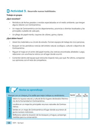 IGER − Quiriguá
58
Actividad 3. Desarrolle nuevas habilidades.
Trabajo en grupos
¿Qué necesitan?
• Periódicos de fechas pasadas o revistas especializadas en el medio ambiente, que tengan
alguna relación con Centroamérica.
• Un mapa de Centroamérica con los departamentos, provincias o distritos localizados y las
principales ciudades de cada país.
• Un pliego de papel manila, crayones de colores, goma y tijeras.
¿Qué deben hacer?
• Lleven los materiales a su círculo de estudio. Formen equipos de trabajo de cinco personas.
• Busquen en los periódicos noticias del ámbito natural, ecológico, cultural o deportivo de
Centroamérica.
• Peguen el mapa en el centro del papel manila y las noticias encontradas alrededor. Luego,
relacionen con una línea la noticia con el lugar donde ocurrió.
• Comenten dentro del equipo qué noticia les impactó más y por qué. Por último, compartan
sus opiniones con el resto de compañeros.
Revise su aprendizaje
Marque con un cheque la casilla que mejor indique su rendimiento. logrado
en
proceso
no
logrado
Después
de
estudiar...
Valoro la riqueza natural y cultural de los lugares declarados Patrimo-
nio de la Humanidad en Centroamérica.
Localizo en un mapa los principales recursos naturales de Centroa-
mérica.
Señalo en un mapa de Centroamérica el lugar donde ocurrieron al-
gunos sucesos noticiosos.
Reflexiono sobre la situación de los bosques y el agua y propongo
medidas para su conservación.
 