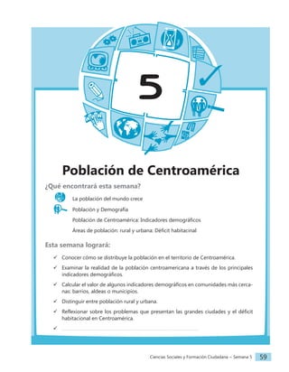 Ciencias Sociales y Formación Ciudadana − Semana 5 59
5
Población de Centroamérica
¿Qué encontrará esta semana?
La población del mundo crece
Población y Demografía
		 Población de Centroamérica: Indicadores demográficos
		 Áreas de población: rural y urbana: Déficit habitacinal
Esta semana logrará:
 Conocer cómo se distribuye la población en el territorio de Centroamérica.
 Examinar la realidad de la población centroamericana a través de los principales
indicadores demográficos.
 Calcular el valor de algunos indicadores demográficos en comunidades más cerca-
nas: barrios, aldeas o municipios.
 Distinguir entre población rural y urbana.
 Reflexionar sobre los problemas que presentan las grandes ciudades y el déficit
habitacional en Centroamérica.

 