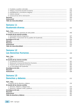 IGER − Quiriguá
IV
2. Ciudades y pueblos coloniales...................................................................................................................................		 134
3. Trabajo y economía durante la Colonia..................................................................................................................		 136
4. Evangelización y sincretismo religioso....................................................................................................................		 137
5. Cultura colonial.................................................................................................................................................................		 138
6. Consecuencias de la colonización.............................................................................................................................		 139
Resumen.........................................................................................................................................................................................		 140
Autocontrol .................................................................................................................................................................................		 141
Taller de interculturalidad.....................................................................................................................................................		 143
Semana 11
Guatemala diversa................................................................................................................................................		 145
Ayer... hoy...
El idioma materno, expresión de cada pueblo............................................................................................................. 		 146
El mundo de las ciencias sociales
1. Diversidad cultural y lingüística..................................................................................................................................		 147
2. Identidad y cosmovisión de los pueblos de Guatemala................................................................................... 		 149
Investigue en la red.................................................................................................................................................................		 154
Glosario...........................................................................................................................................................................................		 155
Resumen.........................................................................................................................................................................................		 155
Autocontrol .................................................................................................................................................................................		 156
Taller de interculturalidad.....................................................................................................................................................		 157
Semana 12
Los Derechos Humanos................................................................................................................................		 159
Ayer... hoy...
La Onu........................................................................................................................................................................................		 160
El mundo de las ciencias sociales
1. Los derechos humanos..................................................................................................................................................		 161
2. Declaración Universal de Derechos Humanos...................................................................................................... 		 162
3. Violación de los derechos humanos.........................................................................................................................		 164
4. La Carta Magna de Guatemala...................................................................................................................................		 165
Investigue en la red.................................................................................................................................................................		 166
Resumen.........................................................................................................................................................................................		 167
Autocontrol .................................................................................................................................................................................		 168
Semana 13
Derechos y deberes...........................................................................................................................................		 173
Ayer... hoy...
La balanza de los derechos y deberes.............................................................................................................................		 174
El mundo de las ciencias sociales
1. Derechos, deberes y obligaciones.............................................................................................................................		 175
2. Derechos y deberes civiles y políticos.....................................................................................................................		 176
Investigue en la red.................................................................................................................................................................		 180
Resumen.........................................................................................................................................................................................		 180
Autocontrol .................................................................................................................................................................................		 181
Taller de derechos y deberes...............................................................................................................................................		 184
 