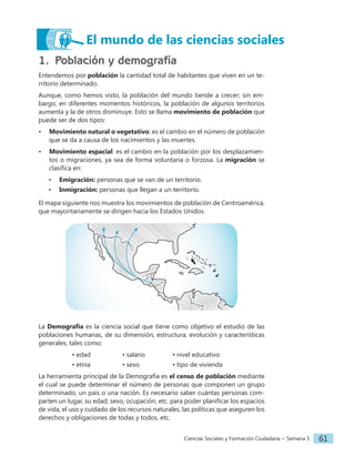 Ciencias Sociales y Formación Ciudadana − Semana 5 61
1. Población y demografía
Entendemos por población la cantidad total de habitantes que viven en un te-
rritorio determinado.
Aunque, como hemos visto, la población del mundo tiende a crecer; sin em-
bargo, en diferentes momentos históricos, la población de algunos territorios
aumenta y la de otros disminuye. Esto se llama movimiento de población que
puede ser de dos tipos:
• Movimiento natural o vegetativo: es el cambio en el número de población
que se da a causa de los nacimientos y las muertes.
• Movimiento espacial: es el cambio en la población por los desplazamien-
tos o migraciones, ya sea de forma voluntaria o forzosa. La migración se
clasifica en:
• Emigración: personas que se van de un territorio.
• Inmigración: personas que llegan a un territorio.
El mapa siguiente nos muestra los movimientos de población de Centroamérica,
que mayoritariamente se dirigen hacia los Estados Unidos.
La Demografía es la ciencia social que tiene como objetivo el estudio de las
poblaciones humanas, de su dimensión, estructura, evolución y características
generales, tales como:
		• edad		 • salario 		 • nivel educativo
		• etnia		 • sexo		• tipo de vivienda
La herramienta principal de la Demografía es el censo de población mediante
el cual se puede determinar el número de personas que componen un grupo
determinado, un país o una nación. Es necesario saber cuántas personas com-
parten un lugar, su edad, sexo, ocupación, etc. para poder planificar los espacios
de vida, el uso y cuidado de los recursos naturales, las políticas que aseguren los
derechos y obligaciones de todas y todos, etc.
El mundo de las ciencias sociales
 