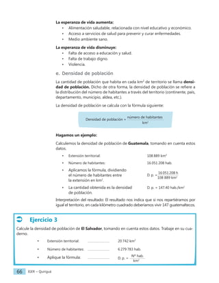 IGER − Quiriguá
66
La esperanza de vida aumenta:
• Alimentación saludable, relacionada con nivel educativo y económico.
• Acceso a servicios de salud para prevenir y curar enfermedades.
• Medio ambiente sano.
La esperanza de vida disminuye:
• Falta de acceso a educación y salud.
• Falta de trabajo digno.
• Violencia.
e. Densidad de población
La cantidad de población que habita en cada km2
de territorio se llama densi-
dad de población. Dicho de otra forma, la densidad de población se refiere a
la distribución del número de habitantes a través del territorio (continente, país,
departamento, municipio, aldea, etc.).
La densidad de población se calcula con la fórmula siguiente:
Densidad de población =
número de habitantes
			 		 km2
Hagamos un ejemplo:
Calculemos la densidad de población de Guatemala, tomando en cuenta estos
datos.
• Extensión territorial: 					108 889 km2
• Número de habitantes:					16 051 208 hab.
• Aplicamos la fórmula, dividiendo
D. p. =
16 051 208 h
108 889 km2
el número de habitantes entre
la extensión en km2
.
• La cantidad obtenida es la densidad D. p. = 147.40 hab./km2
de población.
Interpretación del resultado: El resultado nos indica que si nos repartiéramos por
igual el territorio, en cada kilómetro cuadrado deberíamos vivir 147 guatemaltecos.
Ejercicio 3
Calcule la densidad de población de El Salvador, tomando en cuenta estos datos. Trabaje en su cua-
derno.
• Extensión territorial: 20 742 km2
• Número de habitantes: 6 279 783 hab.
• Aplique la fórmula: D. p. =
Nº hab.
km2
 