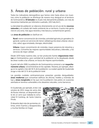 Ciencias Sociales y Formación Ciudadana − Semana 5 67
3. Áreas de población: rural y urbana
Todos los indicadores demográficos que hemos visto hasta ahora nos mues-
tran cómo la población se distribuye de manera muy desigual en el territorio
de Centroamérica. El Salvador es el país más densamente poblado, con más de
trescientos habitantes por kilómetro cuadrado, (303 hab./km2
).
La densidad de población se relaciona directamente con el uso de los recursos
naturales y el cuidado del medio ambiente de un territorio. Cuanta más gente
vive en una zona, más agua necesita y más basura y contaminación genera.
Las áreas de población se clasifican en:
Rural: menor concentración de viviendas; actividad agrícola y/o ganadera. En
general, cuenta con servicios de menor calidad que las áreas urbanas: educa-
ción, salud, agua entubada, drenajes, electricidad.
Urbana: mayor concentración de viviendas; mayor presencia de industrias y
servicios. Concentra las mejores oportunidades educativas y laborales, y los
servicios de mejor calidad.
Desde 1970 hasta nuestros días, se han producido fuertes migraciones inter-
nas en Centroamérica, gran cantidad de la población se ha desplazado desde
las áreas rurales a las urbanas, en busca de mejores oportunidades.
A partir del año 2000, la población de Centroamérica comenzó a ser mayorita-
riamente urbana, concentrándose en las capitales. Panamá, por ejemplo, alber-
ga en la capital a más del 36 % de la población. La ciudad capital de Guatemala
acoge a más del 15 % de la población total.
Las grandes ciudades centroamericanas presentan grandes desigualdades:
áreas modernas que concentran edificios de oficinas, hoteles y viviendas de
lujo y áreas marginales en las que vive la población más pobre, en ocasiones
asentada en terrenos vulnerables a los desastres naturales, como barrancos.
En Guatemala, por ejemplo, el día 1 de
octubre de 2015, luego de varios días
de lluvias intensas, se desprendió par-
te de un cerro que rodeaba la comu-
nidad El Cambray, de Santa Catarina
Pinula.
El desastre dejó más de quinientas víc-
timas, entre muertos y desaparecidos,
y muchas familias sin hogar.
EFE/Esteban Biba
 